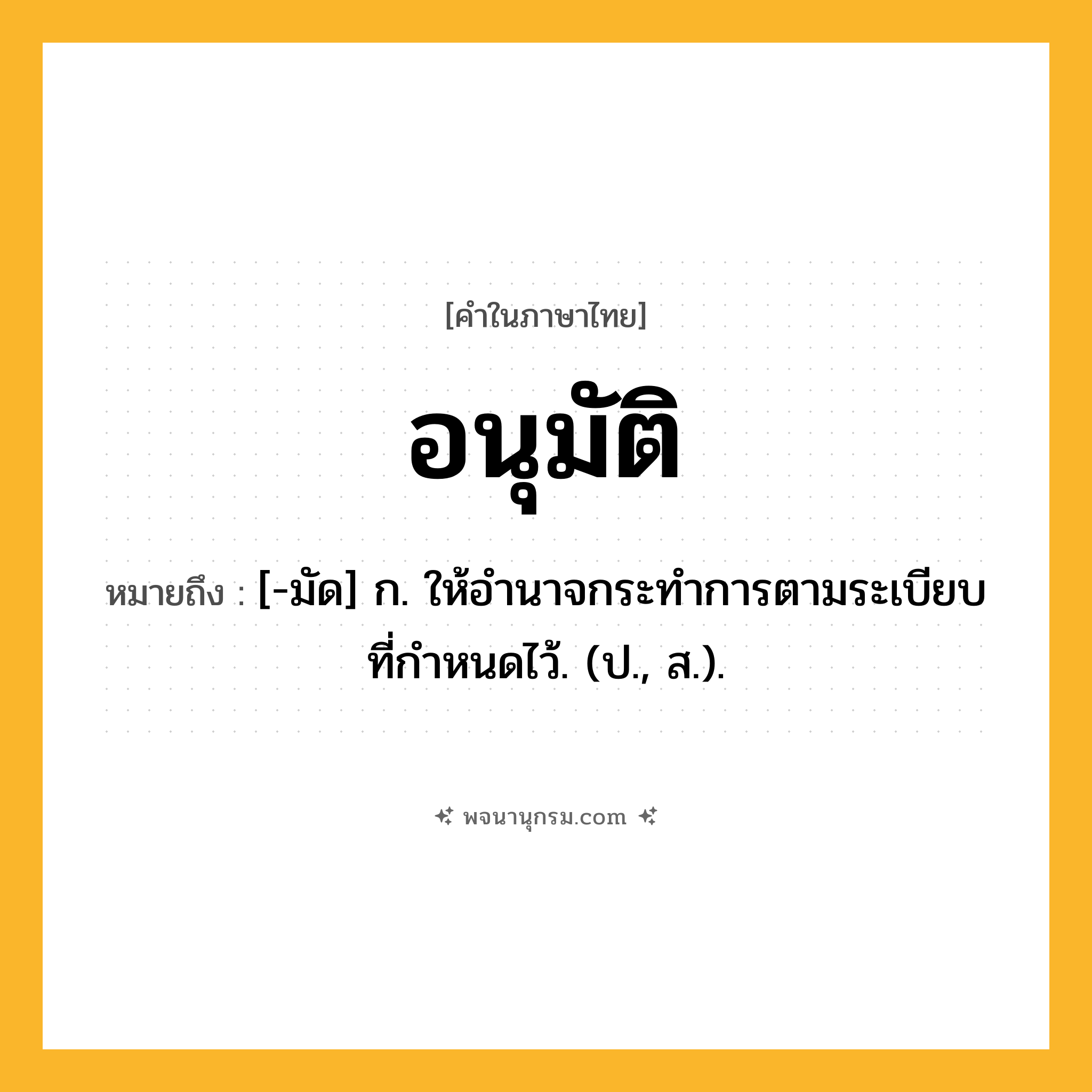 อนุมัติ ความหมาย หมายถึงอะไร?, คำในภาษาไทย อนุมัติ หมายถึง [-มัด] ก. ให้อำนาจกระทำการตามระเบียบที่กําหนดไว้. (ป., ส.).