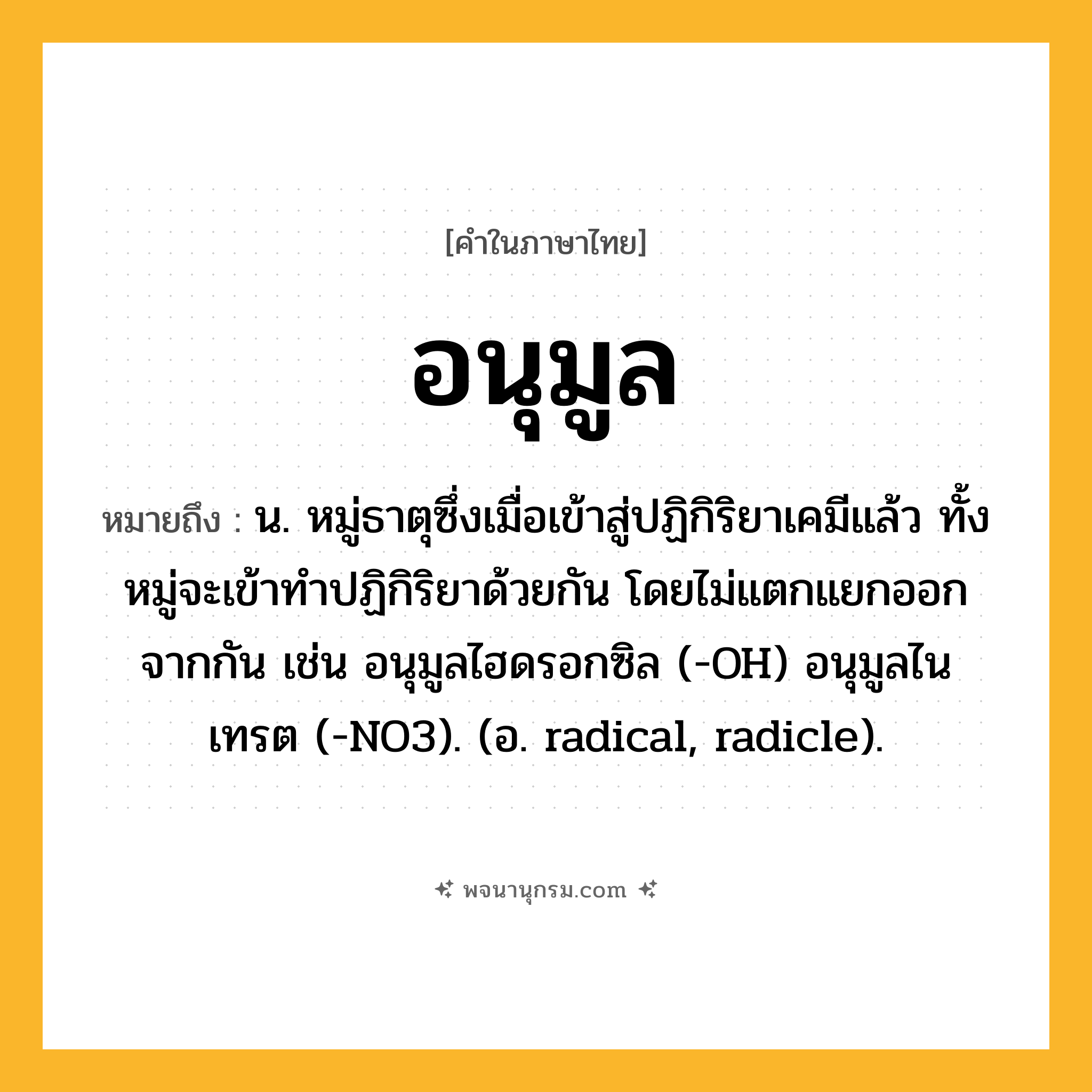 อนุมูล ความหมาย หมายถึงอะไร?, คำในภาษาไทย อนุมูล หมายถึง น. หมู่ธาตุซึ่งเมื่อเข้าสู่ปฏิกิริยาเคมีแล้ว ทั้งหมู่จะเข้าทําปฏิกิริยาด้วยกัน โดยไม่แตกแยกออกจากกัน เช่น อนุมูลไฮดรอกซิล (-OH) อนุมูลไนเทรต (-NO3). (อ. radical, radicle).