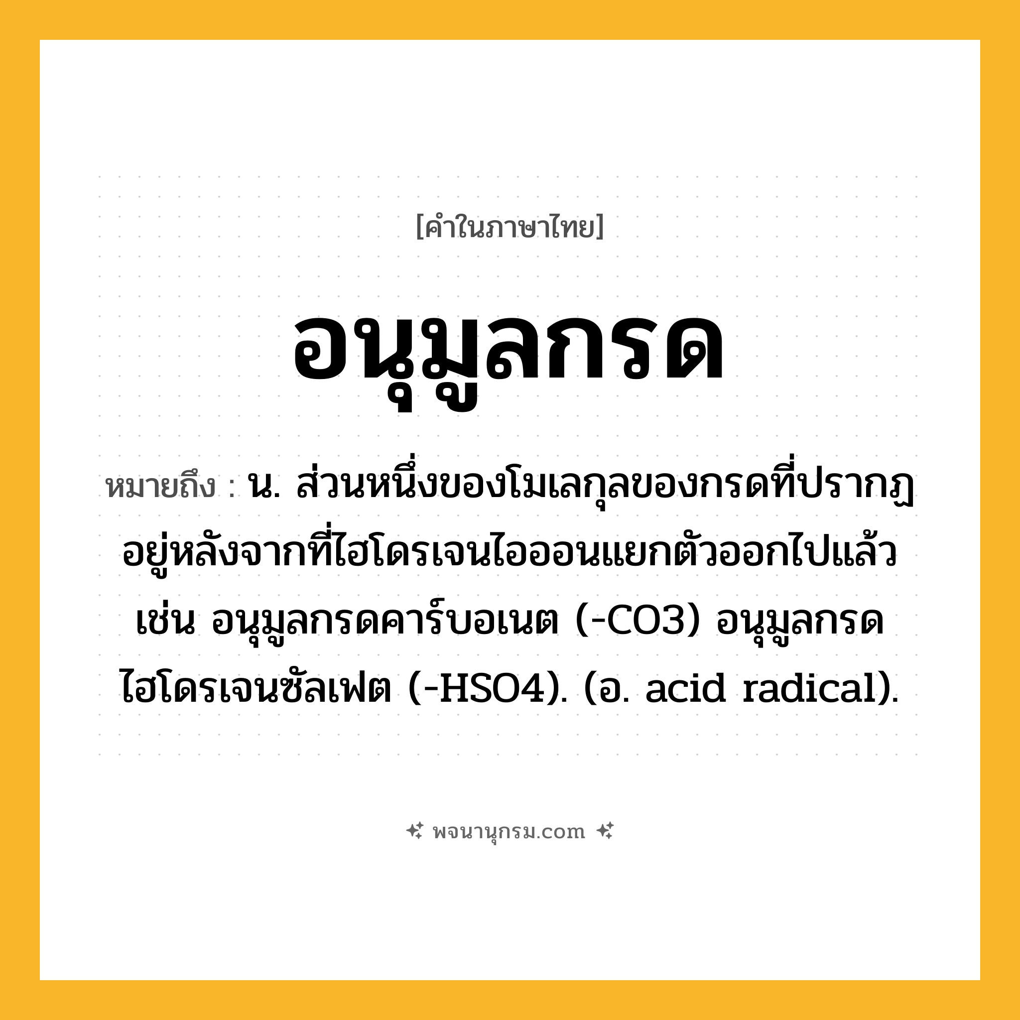 อนุมูลกรด ความหมาย หมายถึงอะไร?, คำในภาษาไทย อนุมูลกรด หมายถึง น. ส่วนหนึ่งของโมเลกุลของกรดที่ปรากฏอยู่หลังจากที่ไฮโดรเจนไอออนแยกตัวออกไปแล้ว เช่น อนุมูลกรดคาร์บอเนต (-CO3) อนุมูลกรดไฮโดรเจนซัลเฟต (-HSO4). (อ. acid radical).