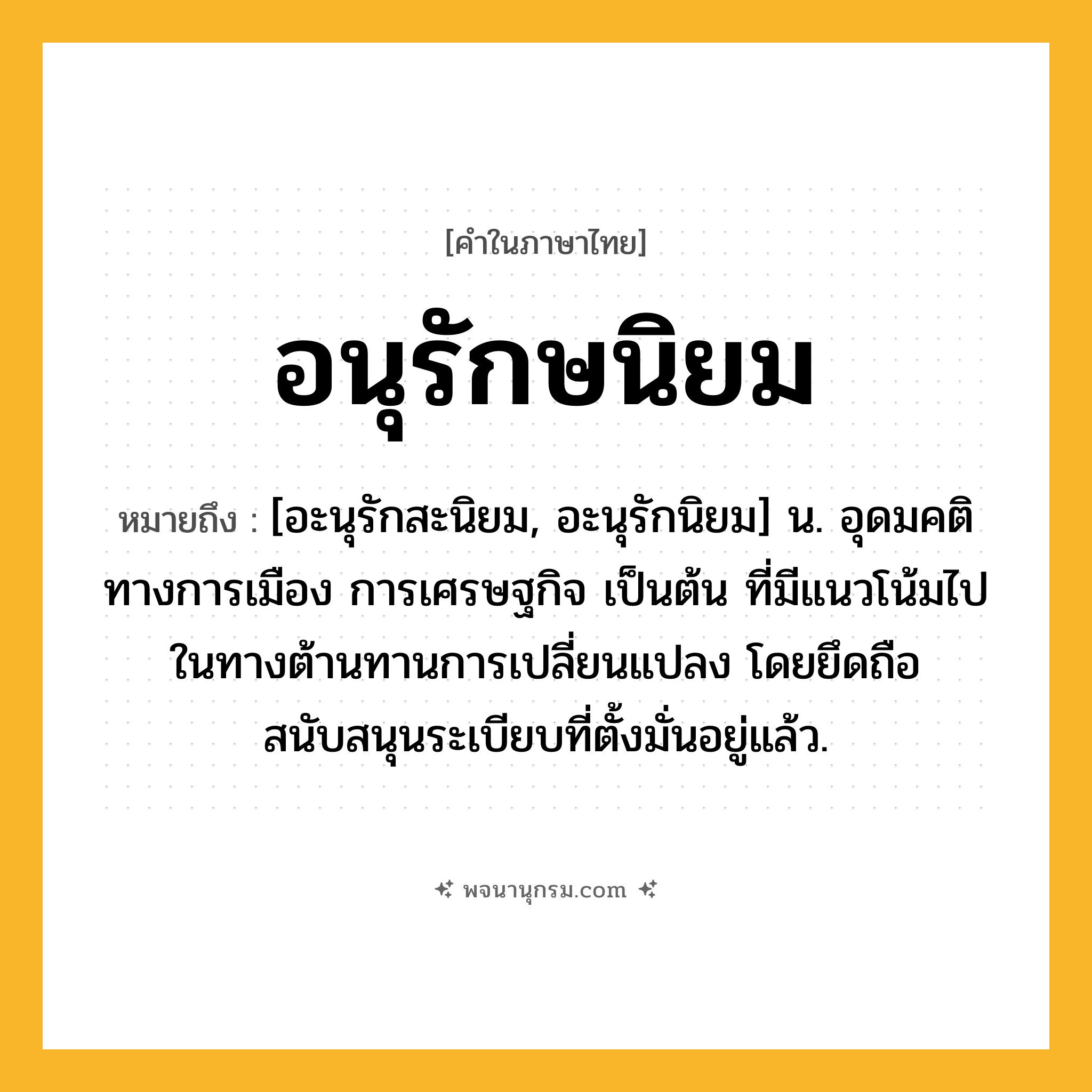 อนุรักษนิยม ความหมาย หมายถึงอะไร?, คำในภาษาไทย อนุรักษนิยม หมายถึง [อะนุรักสะนิยม, อะนุรักนิยม] น. อุดมคติทางการเมือง การเศรษฐกิจ เป็นต้น ที่มีแนวโน้มไปในทางต้านทานการเปลี่ยนแปลง โดยยึดถือสนับสนุนระเบียบที่ตั้งมั่นอยู่แล้ว.