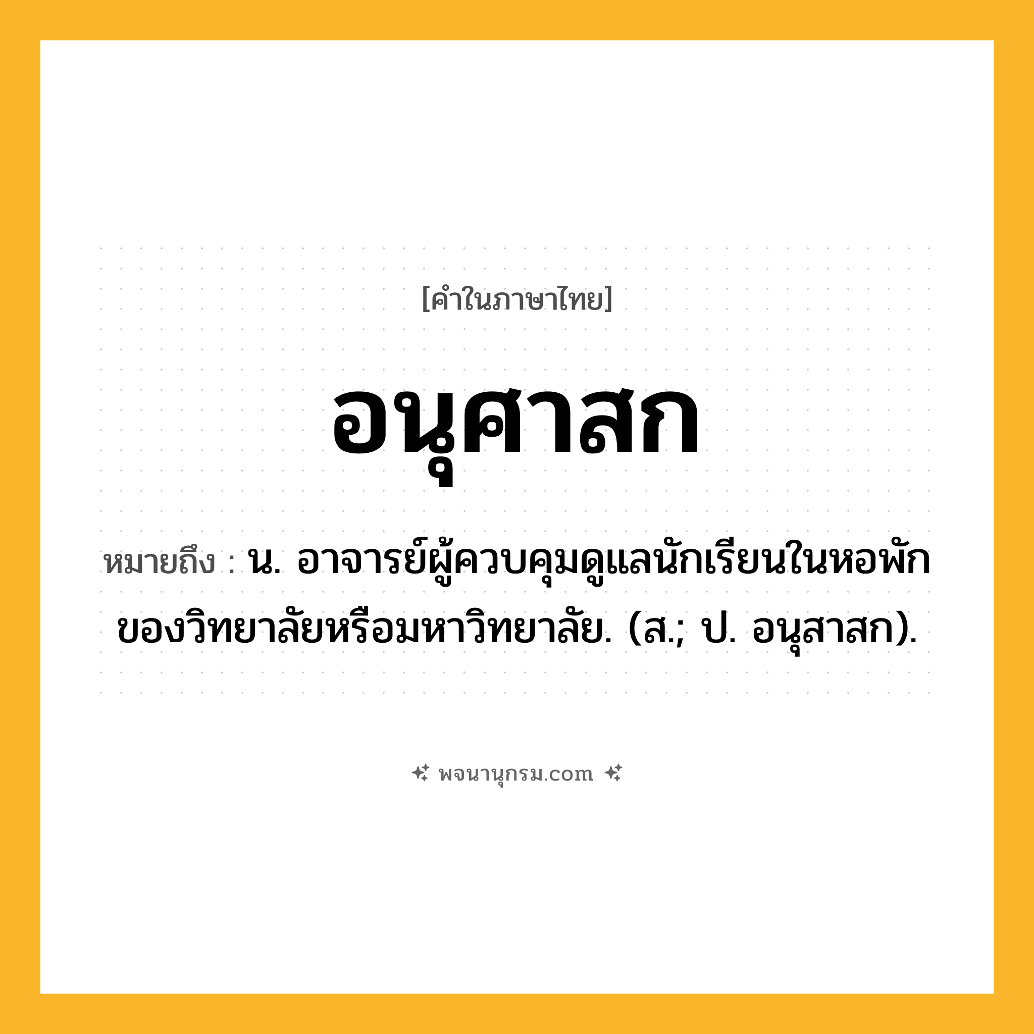 อนุศาสก ความหมาย หมายถึงอะไร?, คำในภาษาไทย อนุศาสก หมายถึง น. อาจารย์ผู้ควบคุมดูแลนักเรียนในหอพักของวิทยาลัยหรือมหาวิทยาลัย. (ส.; ป. อนุสาสก).
