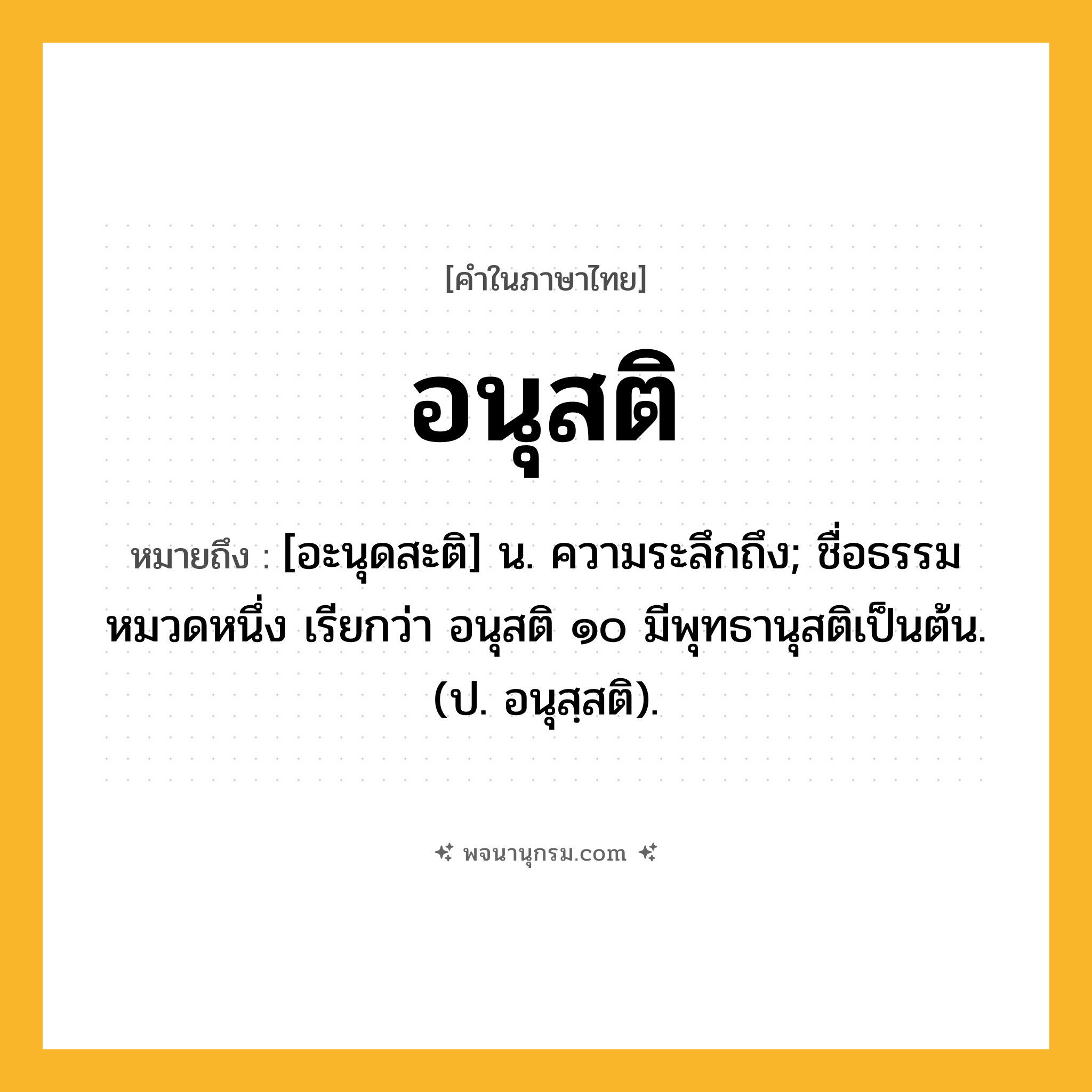อนุสติ ความหมาย หมายถึงอะไร?, คำในภาษาไทย อนุสติ หมายถึง [อะนุดสะติ] น. ความระลึกถึง; ชื่อธรรมหมวดหนึ่ง เรียกว่า อนุสติ ๑๐ มีพุทธานุสติเป็นต้น. (ป. อนุสฺสติ).