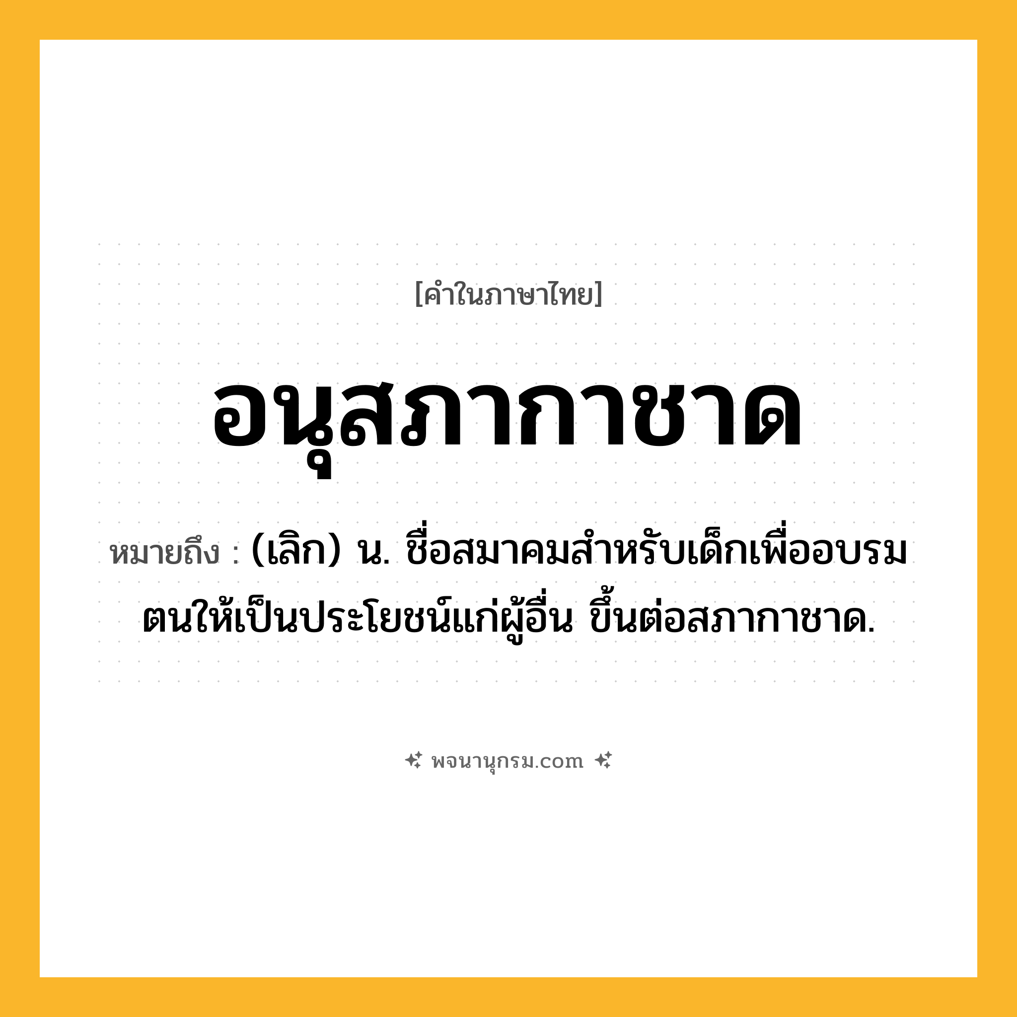 อนุสภากาชาด ความหมาย หมายถึงอะไร?, คำในภาษาไทย อนุสภากาชาด หมายถึง (เลิก) น. ชื่อสมาคมสําหรับเด็กเพื่ออบรมตนให้เป็นประโยชน์แก่ผู้อื่น ขึ้นต่อสภากาชาด.