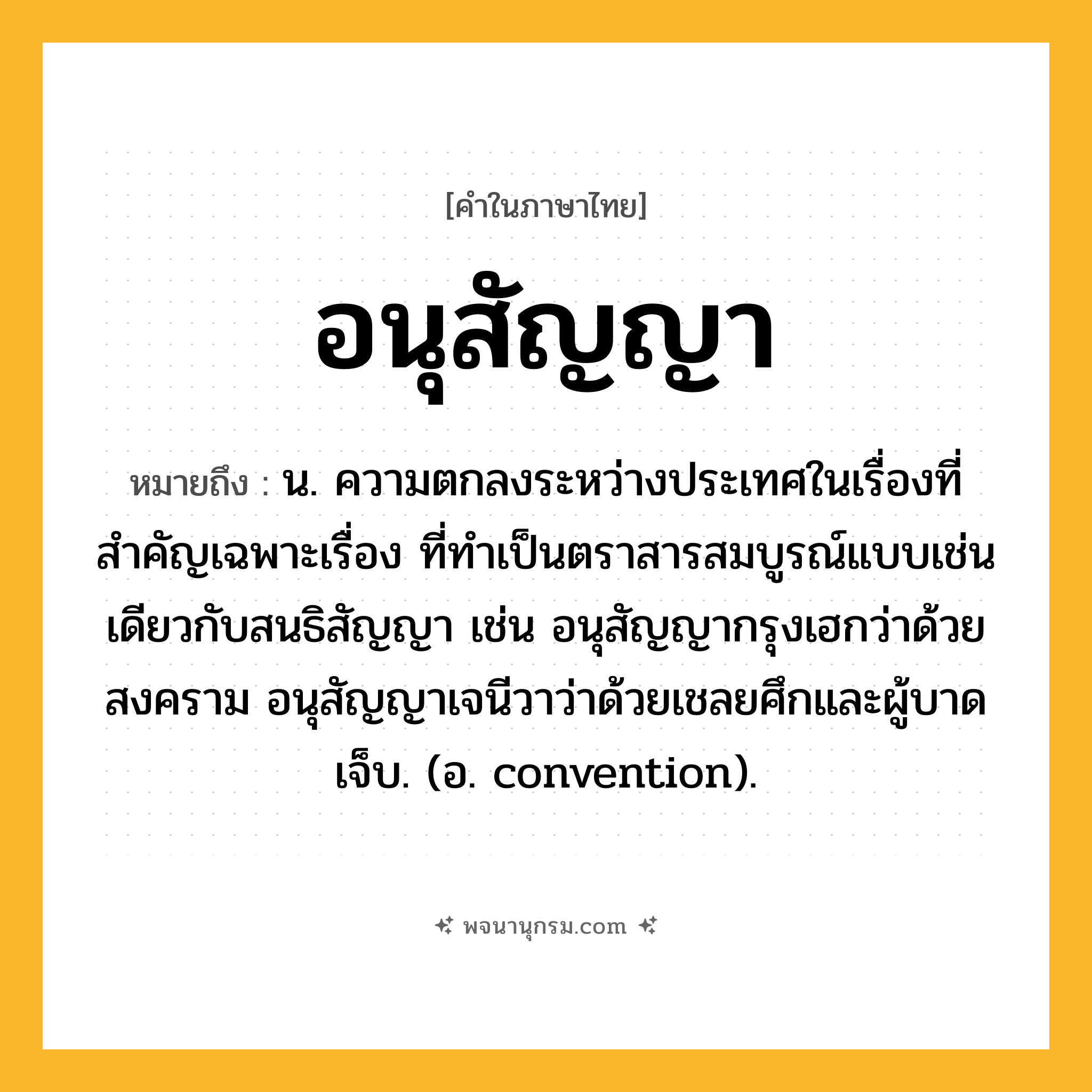 อนุสัญญา ความหมาย หมายถึงอะไร?, คำในภาษาไทย อนุสัญญา หมายถึง น. ความตกลงระหว่างประเทศในเรื่องที่สําคัญเฉพาะเรื่อง ที่ทําเป็นตราสารสมบูรณ์แบบเช่นเดียวกับสนธิสัญญา เช่น อนุสัญญากรุงเฮกว่าด้วยสงคราม อนุสัญญาเจนีวาว่าด้วยเชลยศึกและผู้บาดเจ็บ. (อ. convention).
