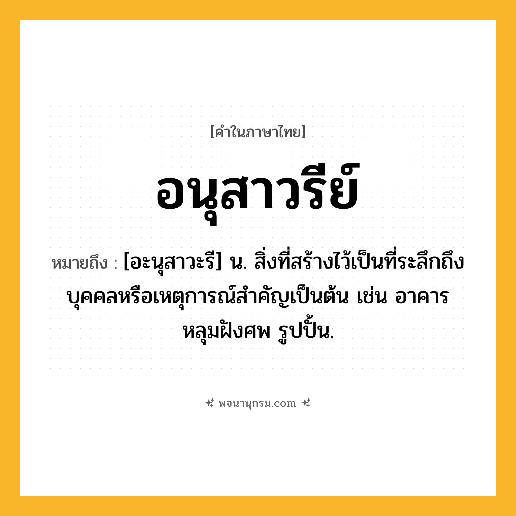 อนุสาวรีย์ ความหมาย หมายถึงอะไร?, คำในภาษาไทย อนุสาวรีย์ หมายถึง [อะนุสาวะรี] น. สิ่งที่สร้างไว้เป็นที่ระลึกถึงบุคคลหรือเหตุการณ์สําคัญเป็นต้น เช่น อาคาร หลุมฝังศพ รูปปั้น.