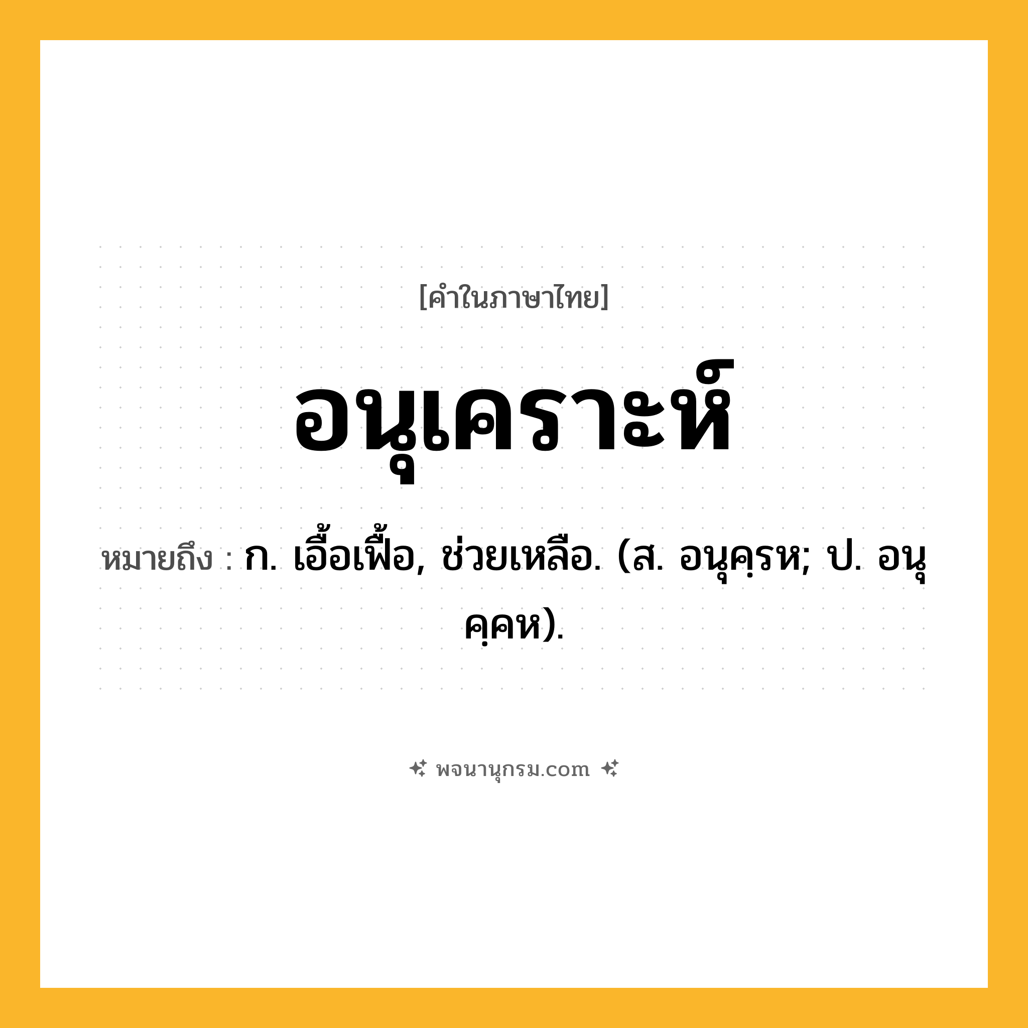 อนุเคราะห์ ความหมาย หมายถึงอะไร?, คำในภาษาไทย อนุเคราะห์ หมายถึง ก. เอื้อเฟื้อ, ช่วยเหลือ. (ส. อนุคฺรห; ป. อนุคฺคห).