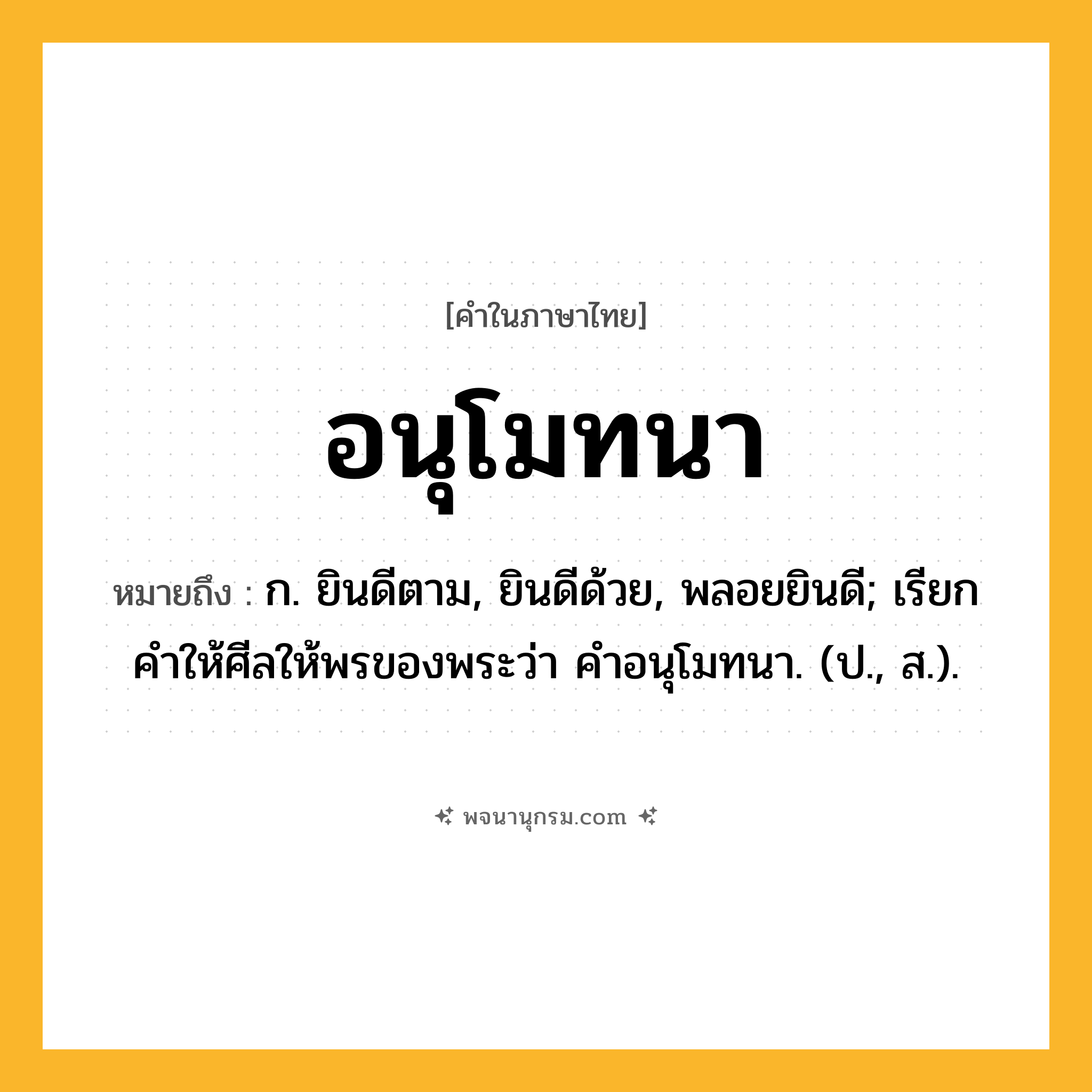 อนุโมทนา ความหมาย หมายถึงอะไร?, คำในภาษาไทย อนุโมทนา หมายถึง ก. ยินดีตาม, ยินดีด้วย, พลอยยินดี; เรียกคําให้ศีลให้พรของพระว่า คําอนุโมทนา. (ป., ส.).