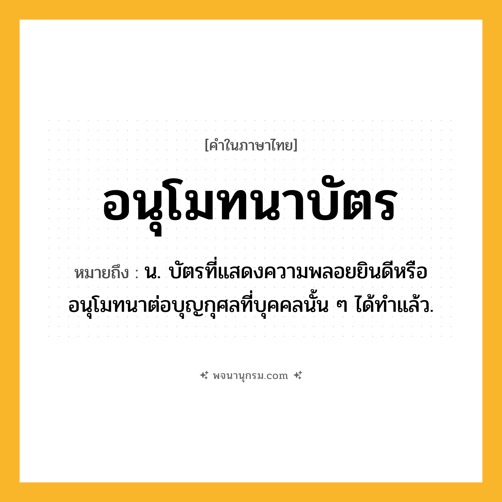 อนุโมทนาบัตร ความหมาย หมายถึงอะไร?, คำในภาษาไทย อนุโมทนาบัตร หมายถึง น. บัตรที่แสดงความพลอยยินดีหรืออนุโมทนาต่อบุญกุศลที่บุคคลนั้น ๆ ได้ทําแล้ว.