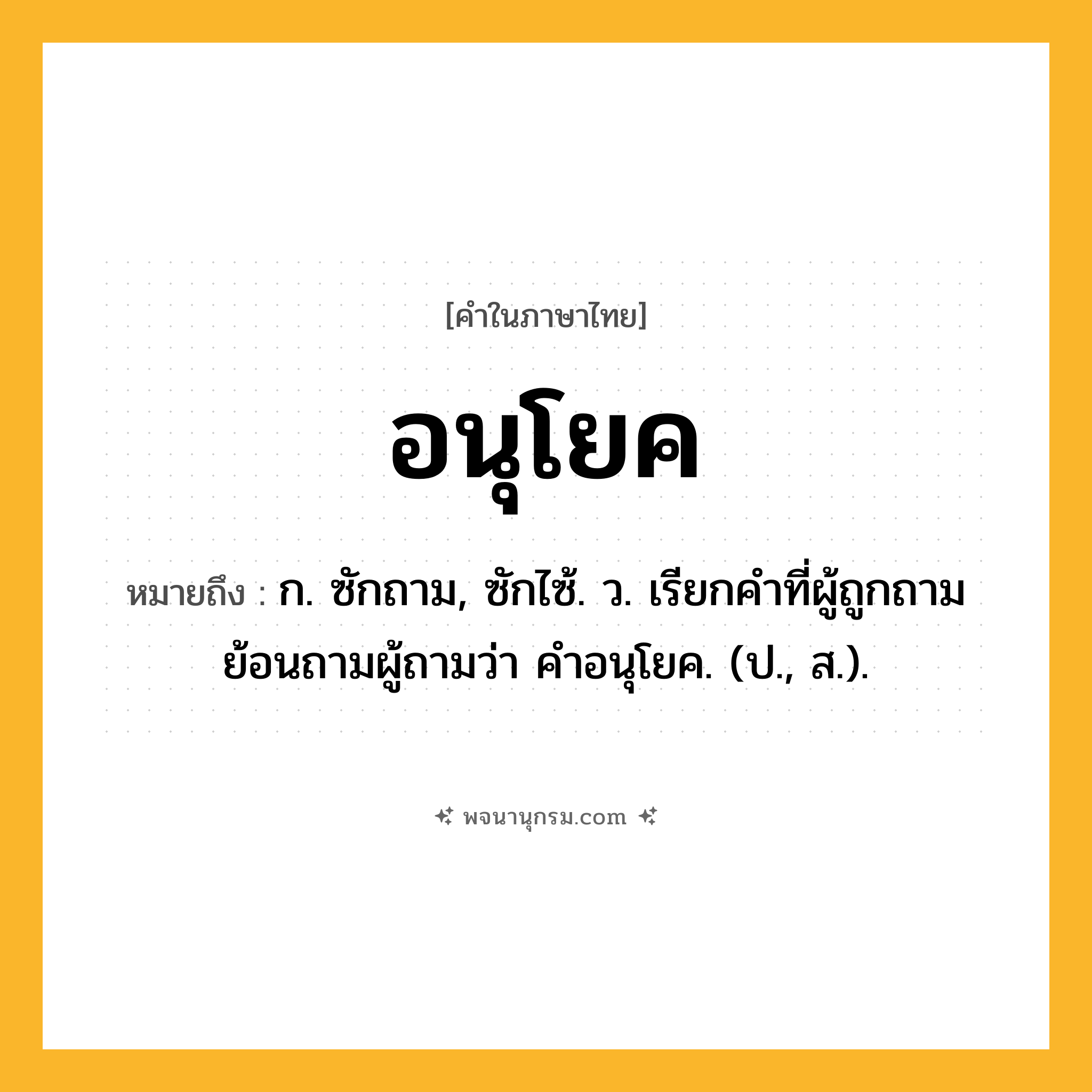 อนุโยค ความหมาย หมายถึงอะไร?, คำในภาษาไทย อนุโยค หมายถึง ก. ซักถาม, ซักไซ้. ว. เรียกคําที่ผู้ถูกถามย้อนถามผู้ถามว่า คําอนุโยค. (ป., ส.).