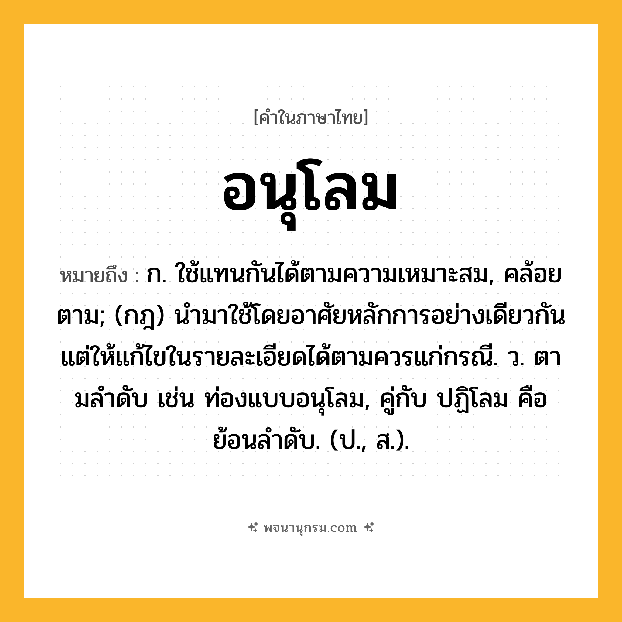 อนุโลม ความหมาย หมายถึงอะไร?, คำในภาษาไทย อนุโลม หมายถึง ก. ใช้แทนกันได้ตามความเหมาะสม, คล้อยตาม; (กฎ) นำมาใช้โดยอาศัยหลักการอย่างเดียวกัน แต่ให้แก้ไขในรายละเอียดได้ตามควรแก่กรณี. ว. ตามลําดับ เช่น ท่องแบบอนุโลม, คู่กับ ปฏิโลม คือ ย้อนลําดับ. (ป., ส.).