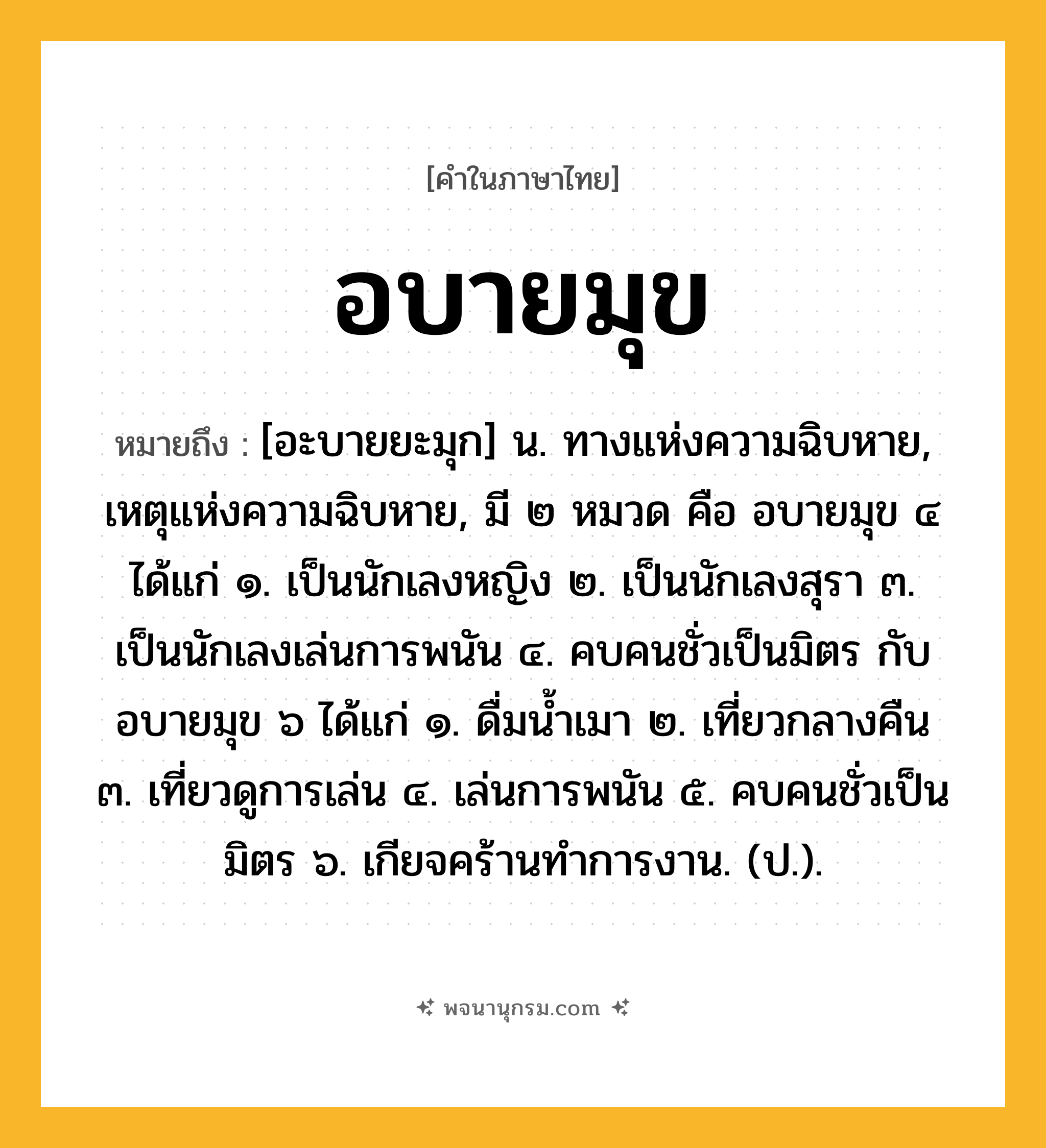 อบายมุข ความหมาย หมายถึงอะไร?, คำในภาษาไทย อบายมุข หมายถึง [อะบายยะมุก] น. ทางแห่งความฉิบหาย, เหตุแห่งความฉิบหาย, มี ๒ หมวด คือ อบายมุข ๔ ได้แก่ ๑. เป็นนักเลงหญิง ๒. เป็นนักเลงสุรา ๓. เป็นนักเลงเล่นการพนัน ๔. คบคนชั่วเป็นมิตร กับ อบายมุข ๖ ได้แก่ ๑. ดื่มนํ้าเมา ๒. เที่ยวกลางคืน ๓. เที่ยวดูการเล่น ๔. เล่นการพนัน ๕. คบคนชั่วเป็นมิตร ๖. เกียจคร้านทําการงาน. (ป.).