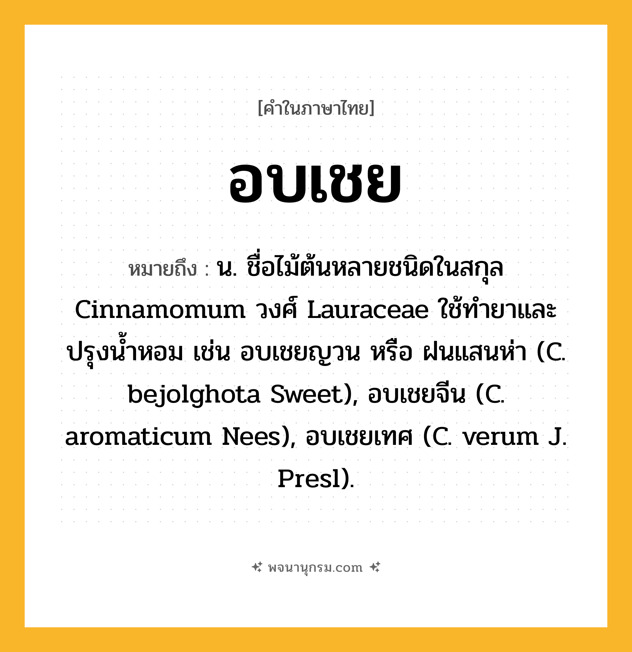 อบเชย ความหมาย หมายถึงอะไร?, คำในภาษาไทย อบเชย หมายถึง น. ชื่อไม้ต้นหลายชนิดในสกุล Cinnamomum วงศ์ Lauraceae ใช้ทํายาและปรุงนํ้าหอม เช่น อบเชยญวน หรือ ฝนแสนห่า (C. bejolghota Sweet), อบเชยจีน (C. aromaticum Nees), อบเชยเทศ (C. verum J. Presl).