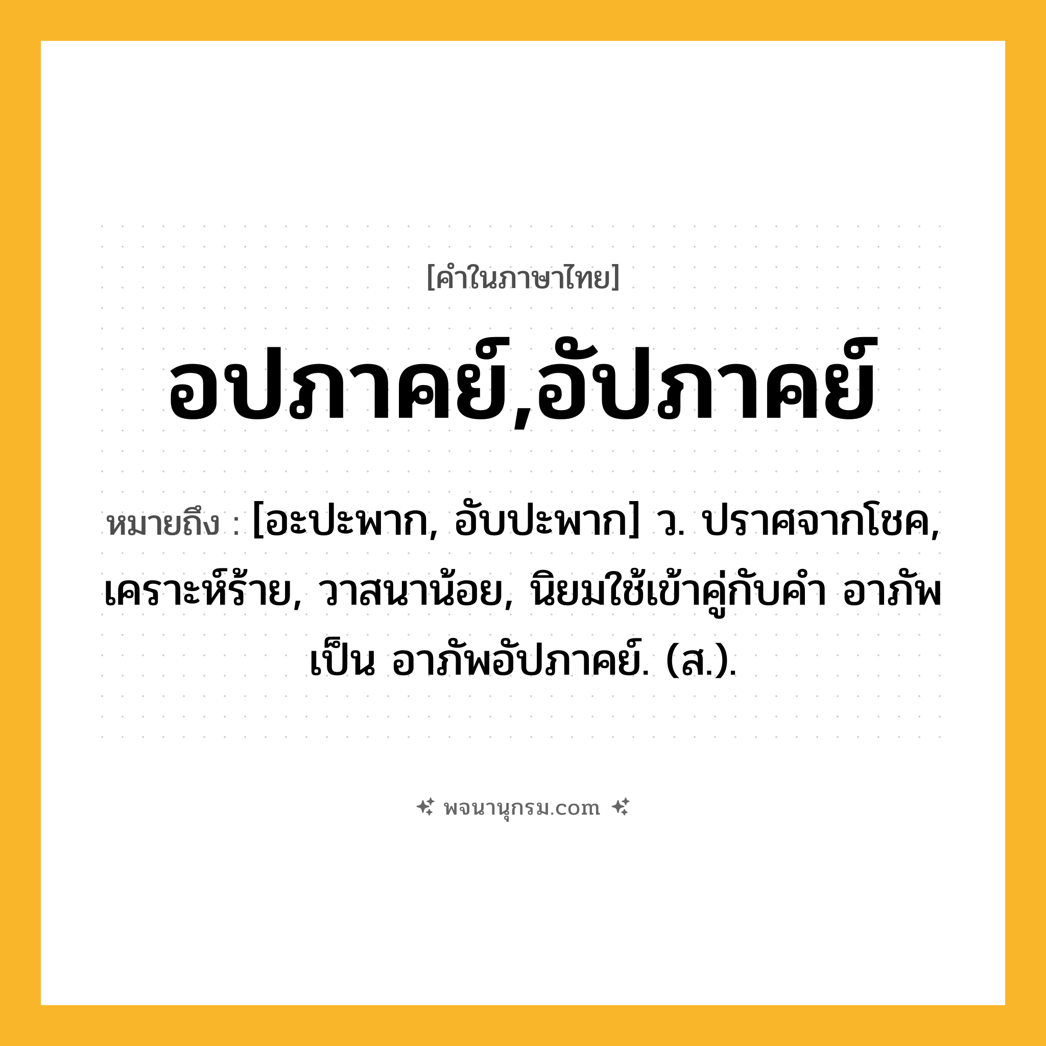 อปภาคย์,อัปภาคย์ ความหมาย หมายถึงอะไร?, คำในภาษาไทย อปภาคย์,อัปภาคย์ หมายถึง [อะปะพาก, อับปะพาก] ว. ปราศจากโชค, เคราะห์ร้าย, วาสนาน้อย, นิยมใช้เข้าคู่กับคำ อาภัพ เป็น อาภัพอัปภาคย์. (ส.).