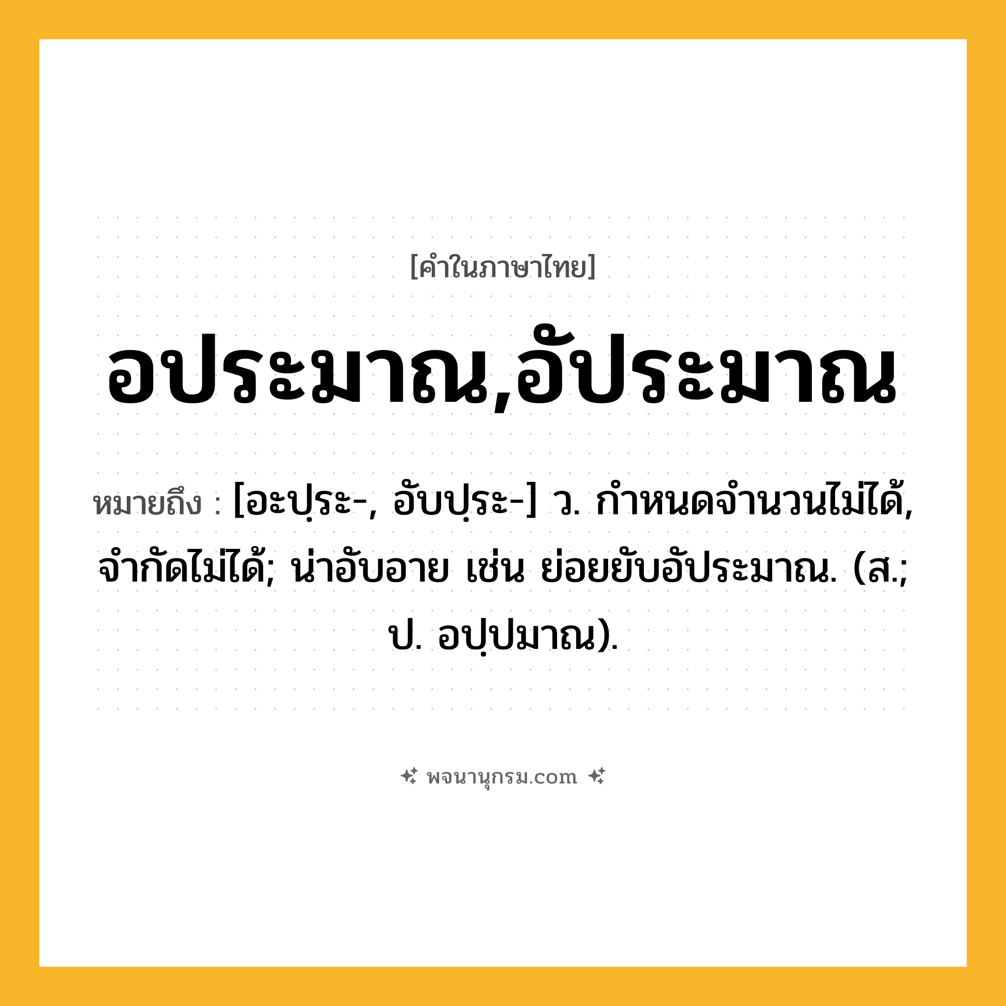 อประมาณ,อัประมาณ ความหมาย หมายถึงอะไร?, คำในภาษาไทย อประมาณ,อัประมาณ หมายถึง [อะปฺระ-, อับปฺระ-] ว. กําหนดจำนวนไม่ได้, จํากัดไม่ได้; น่าอับอาย เช่น ย่อยยับอัประมาณ. (ส.; ป. อปฺปมาณ).