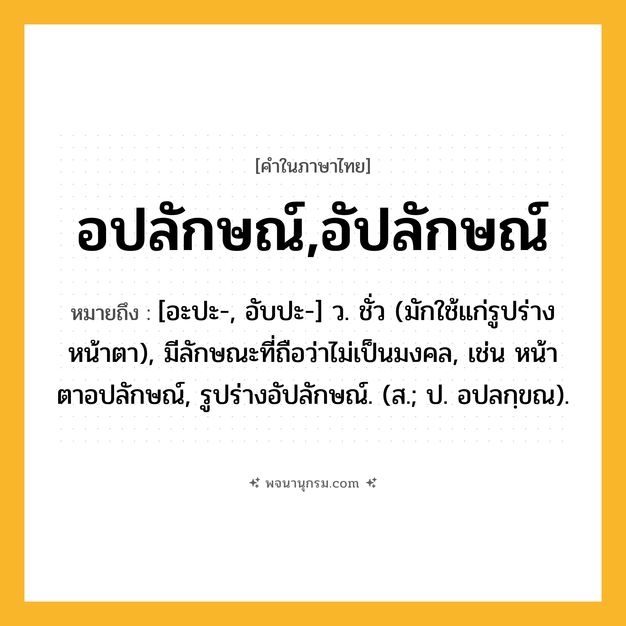 อปลักษณ์,อัปลักษณ์ ความหมาย หมายถึงอะไร?, คำในภาษาไทย อปลักษณ์,อัปลักษณ์ หมายถึง [อะปะ-, อับปะ-] ว. ชั่ว (มักใช้แก่รูปร่าง หน้าตา), มีลักษณะที่ถือว่าไม่เป็นมงคล, เช่น หน้าตาอปลักษณ์, รูปร่างอัปลักษณ์. (ส.; ป. อปลกฺขณ).