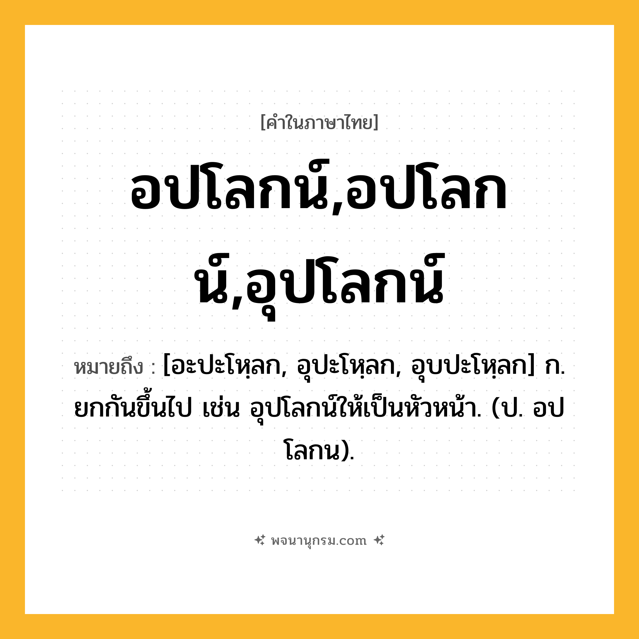 อปโลกน์,อปโลกน์,อุปโลกน์ ความหมาย หมายถึงอะไร?, คำในภาษาไทย อปโลกน์,อปโลกน์,อุปโลกน์ หมายถึง [อะปะโหฺลก, อุปะโหฺลก, อุบปะโหฺลก] ก. ยกกันขึ้นไป เช่น อุปโลกน์ให้เป็นหัวหน้า. (ป. อปโลกน).