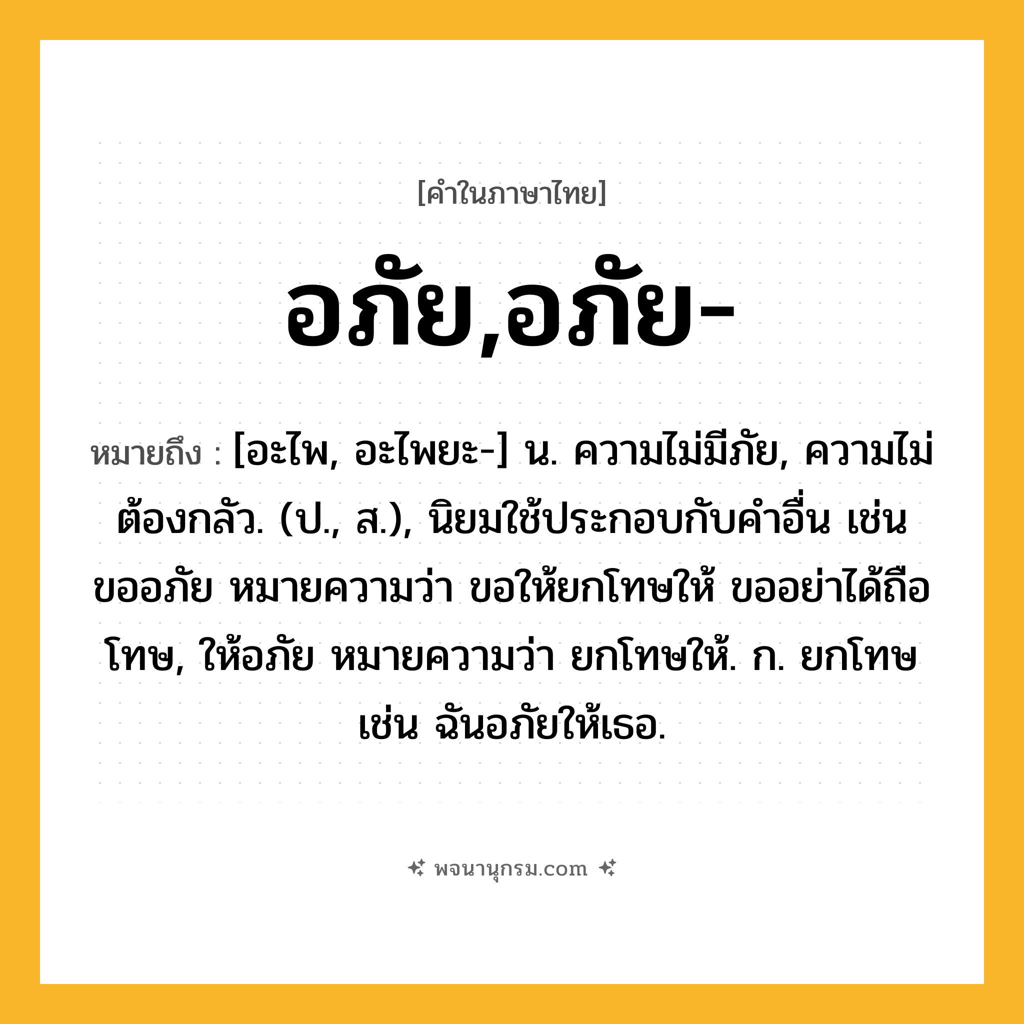 อภัย,อภัย- ความหมาย หมายถึงอะไร?, คำในภาษาไทย อภัย,อภัย- หมายถึง [อะไพ, อะไพยะ-] น. ความไม่มีภัย, ความไม่ต้องกลัว. (ป., ส.), นิยมใช้ประกอบกับคําอื่น เช่น ขออภัย หมายความว่า ขอให้ยกโทษให้ ขออย่าได้ถือโทษ, ให้อภัย หมายความว่า ยกโทษให้. ก. ยกโทษ เช่น ฉันอภัยให้เธอ.