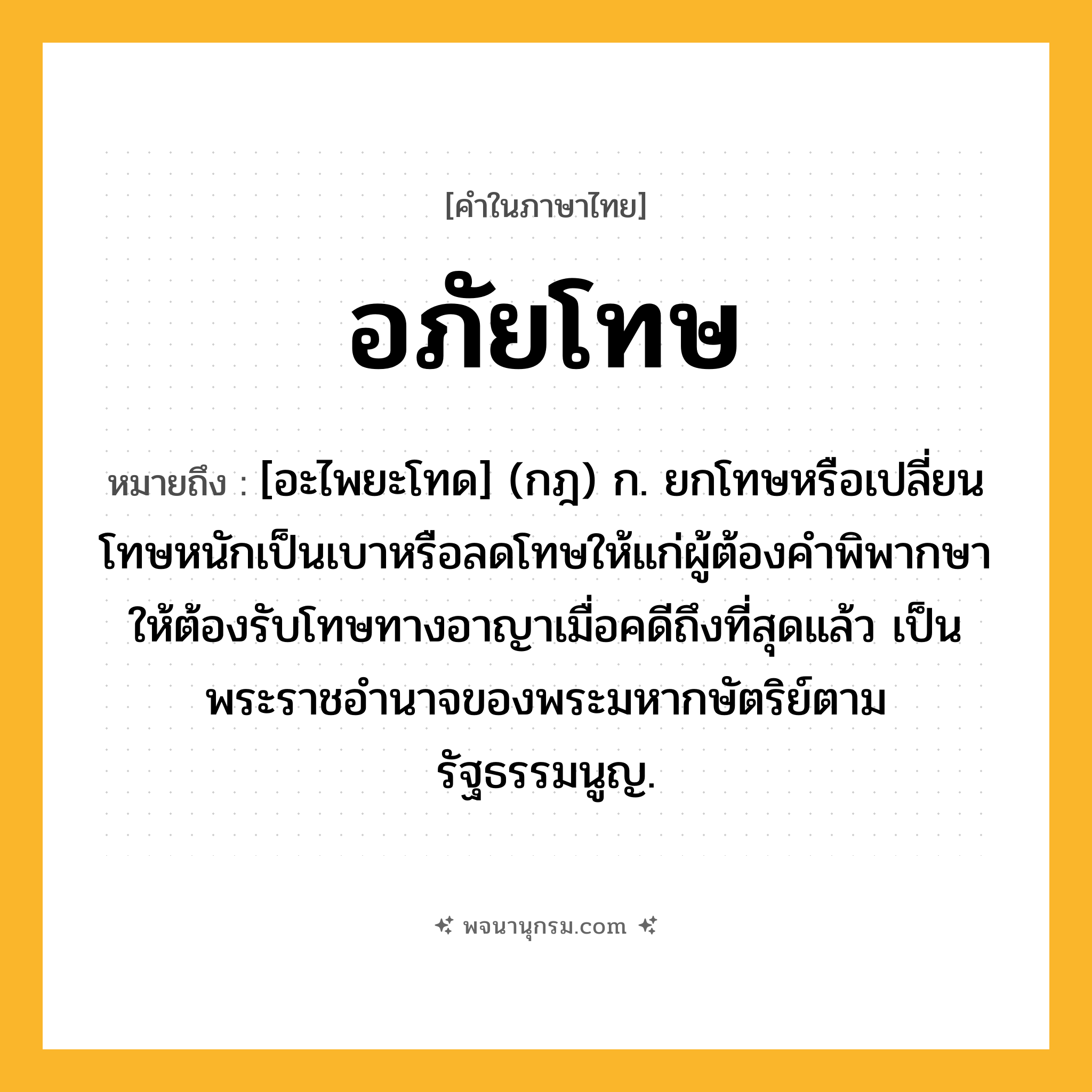อภัยโทษ ความหมาย หมายถึงอะไร?, คำในภาษาไทย อภัยโทษ หมายถึง [อะไพยะโทด] (กฎ) ก. ยกโทษหรือเปลี่ยนโทษหนักเป็นเบาหรือลดโทษให้แก่ผู้ต้องคำพิพากษาให้ต้องรับโทษทางอาญาเมื่อคดีถึงที่สุดแล้ว เป็นพระราชอำนาจของพระมหากษัตริย์ตามรัฐธรรมนูญ.