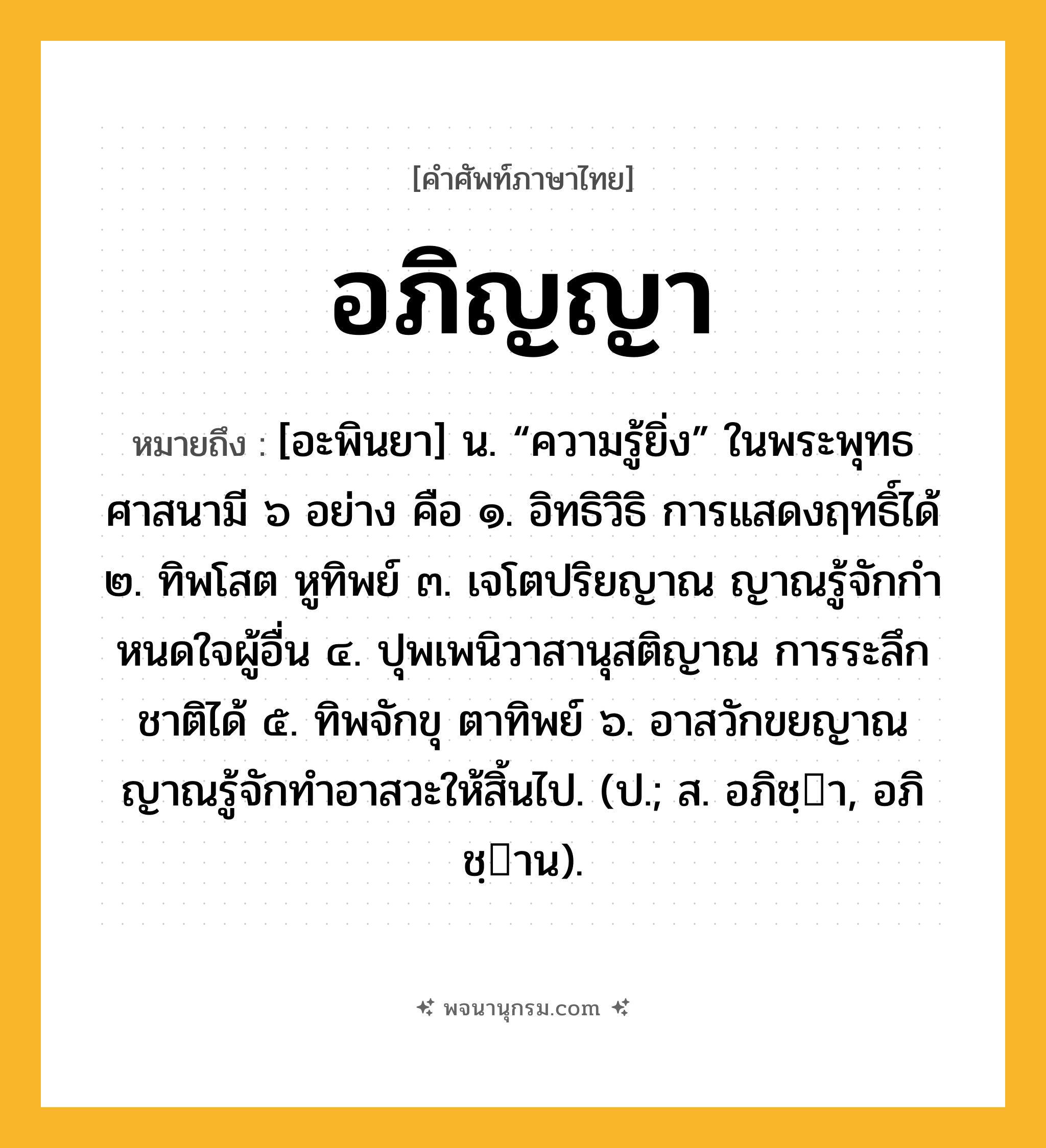 อภิญญา ความหมาย หมายถึงอะไร?, คำในภาษาไทย อภิญญา หมายถึง [อะพินยา] น. “ความรู้ยิ่ง” ในพระพุทธศาสนามี ๖ อย่าง คือ ๑. อิทธิวิธิ การแสดงฤทธิ์ได้ ๒. ทิพโสต หูทิพย์ ๓. เจโตปริยญาณ ญาณรู้จักกําหนดใจผู้อื่น ๔. ปุพเพนิวาสานุสติญาณ การระลึกชาติได้ ๕. ทิพจักขุ ตาทิพย์ ๖. อาสวักขยญาณ ญาณรู้จักทําอาสวะให้สิ้นไป. (ป.; ส. อภิชฺา, อภิชฺาน).