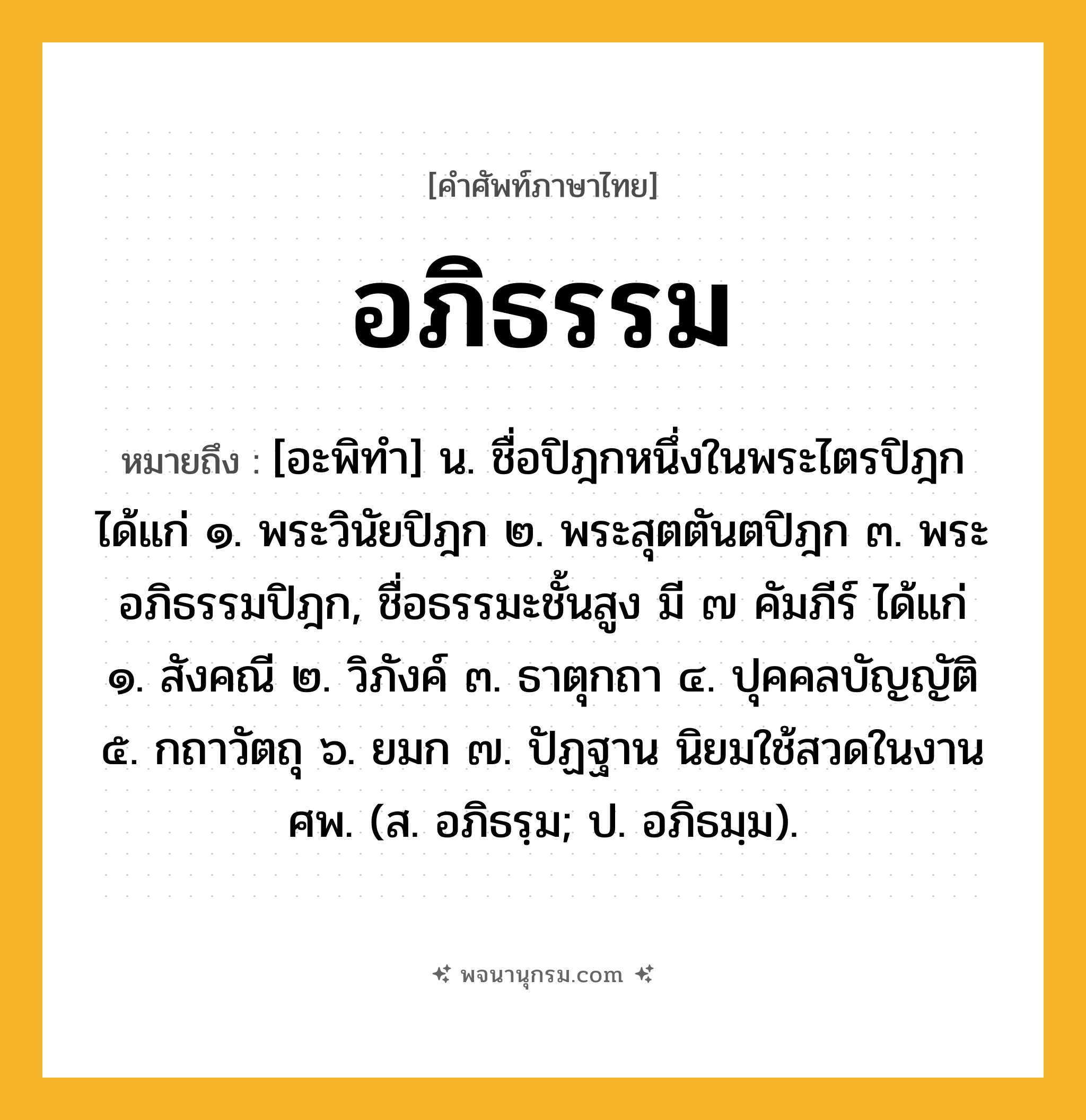 อภิธรรม ความหมาย หมายถึงอะไร?, คำในภาษาไทย อภิธรรม หมายถึง [อะพิทํา] น. ชื่อปิฎกหนึ่งในพระไตรปิฎก ได้แก่ ๑. พระวินัยปิฎก ๒. พระสุตตันตปิฎก ๓. พระอภิธรรมปิฎก, ชื่อธรรมะชั้นสูง มี ๗ คัมภีร์ ได้แก่ ๑. สังคณี ๒. วิภังค์ ๓. ธาตุกถา ๔. ปุคคลบัญญัติ ๕. กถาวัตถุ ๖. ยมก ๗. ปัฏฐาน นิยมใช้สวดในงานศพ. (ส. อภิธรฺม; ป. อภิธมฺม).
