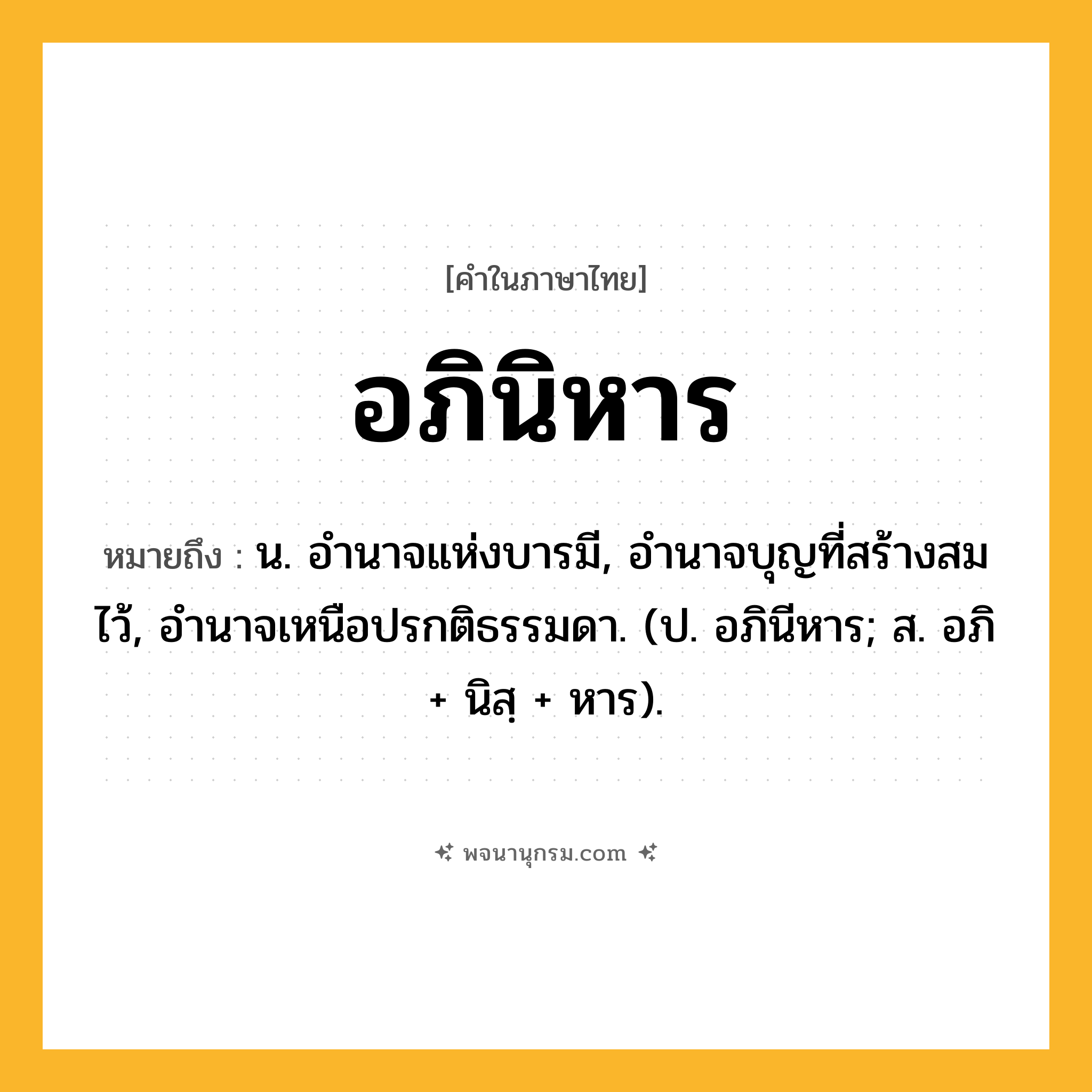 อภินิหาร ความหมาย หมายถึงอะไร?, คำในภาษาไทย อภินิหาร หมายถึง น. อํานาจแห่งบารมี, อํานาจบุญที่สร้างสมไว้, อํานาจเหนือปรกติธรรมดา. (ป. อภินีหาร; ส. อภิ + นิสฺ + หาร).