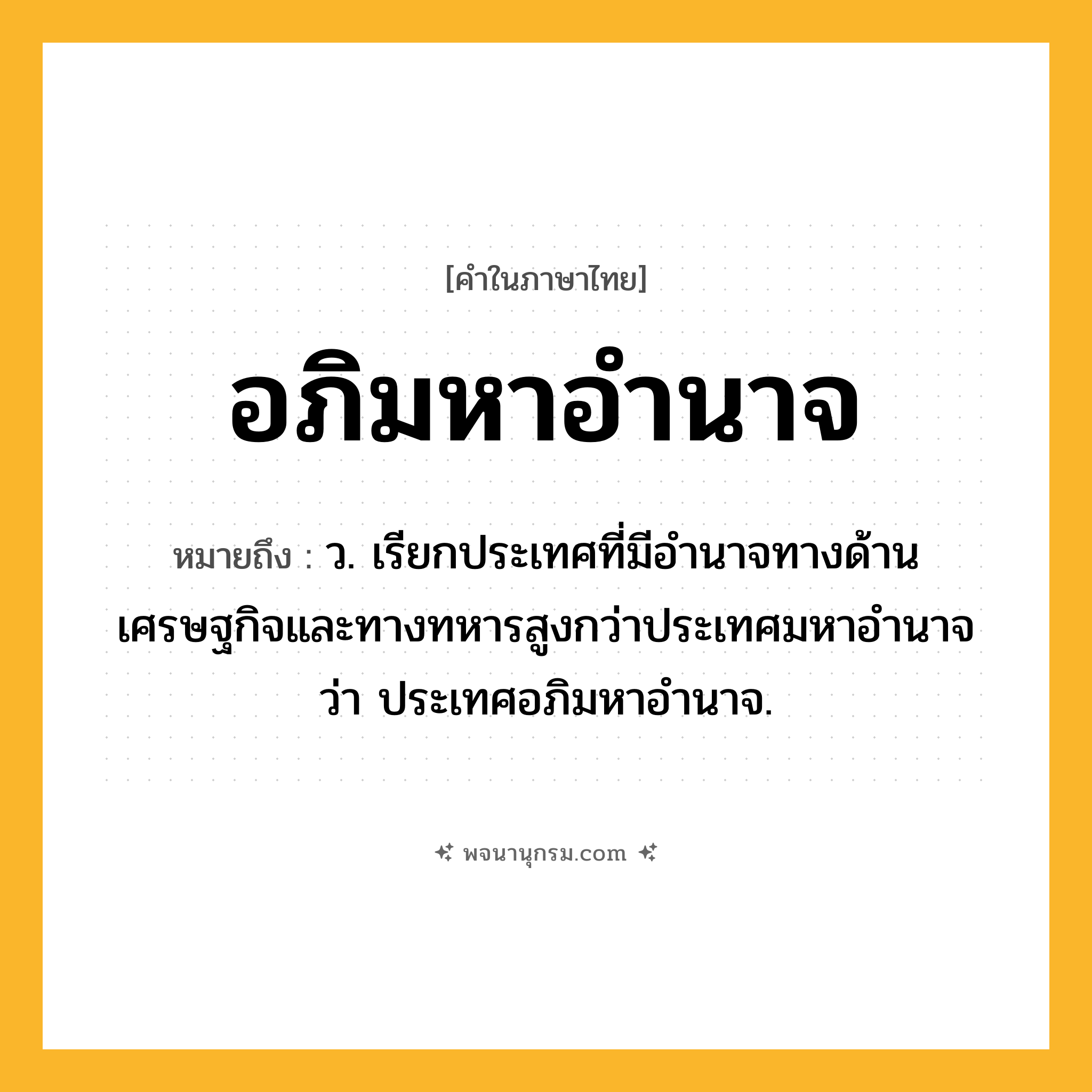 อภิมหาอำนาจ ความหมาย หมายถึงอะไร?, คำในภาษาไทย อภิมหาอำนาจ หมายถึง ว. เรียกประเทศที่มีอํานาจทางด้านเศรษฐกิจและทางทหารสูงกว่าประเทศมหาอํานาจว่า ประเทศอภิมหาอำนาจ.