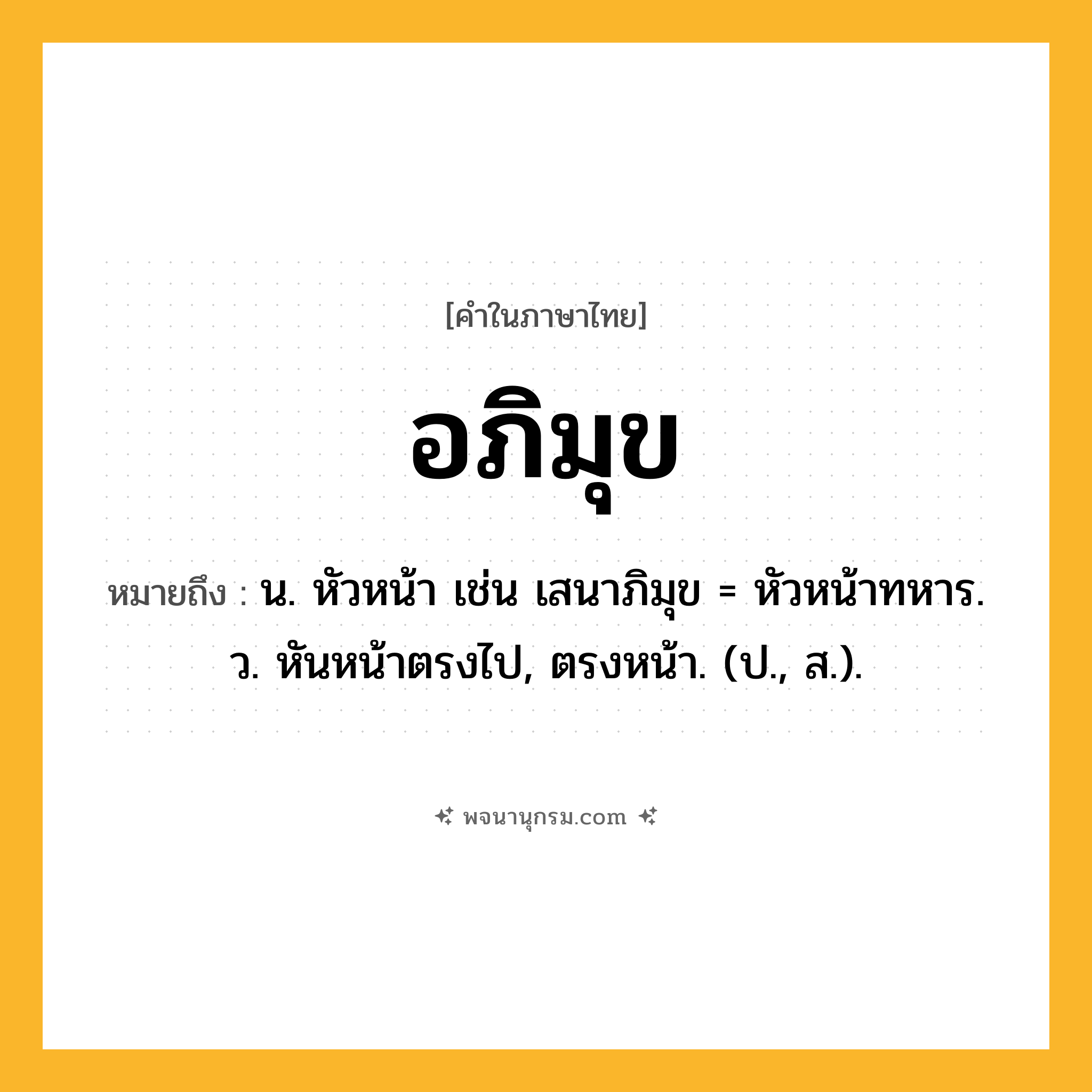 อภิมุข ความหมาย หมายถึงอะไร?, คำในภาษาไทย อภิมุข หมายถึง น. หัวหน้า เช่น เสนาภิมุข = หัวหน้าทหาร. ว. หันหน้าตรงไป, ตรงหน้า. (ป., ส.).