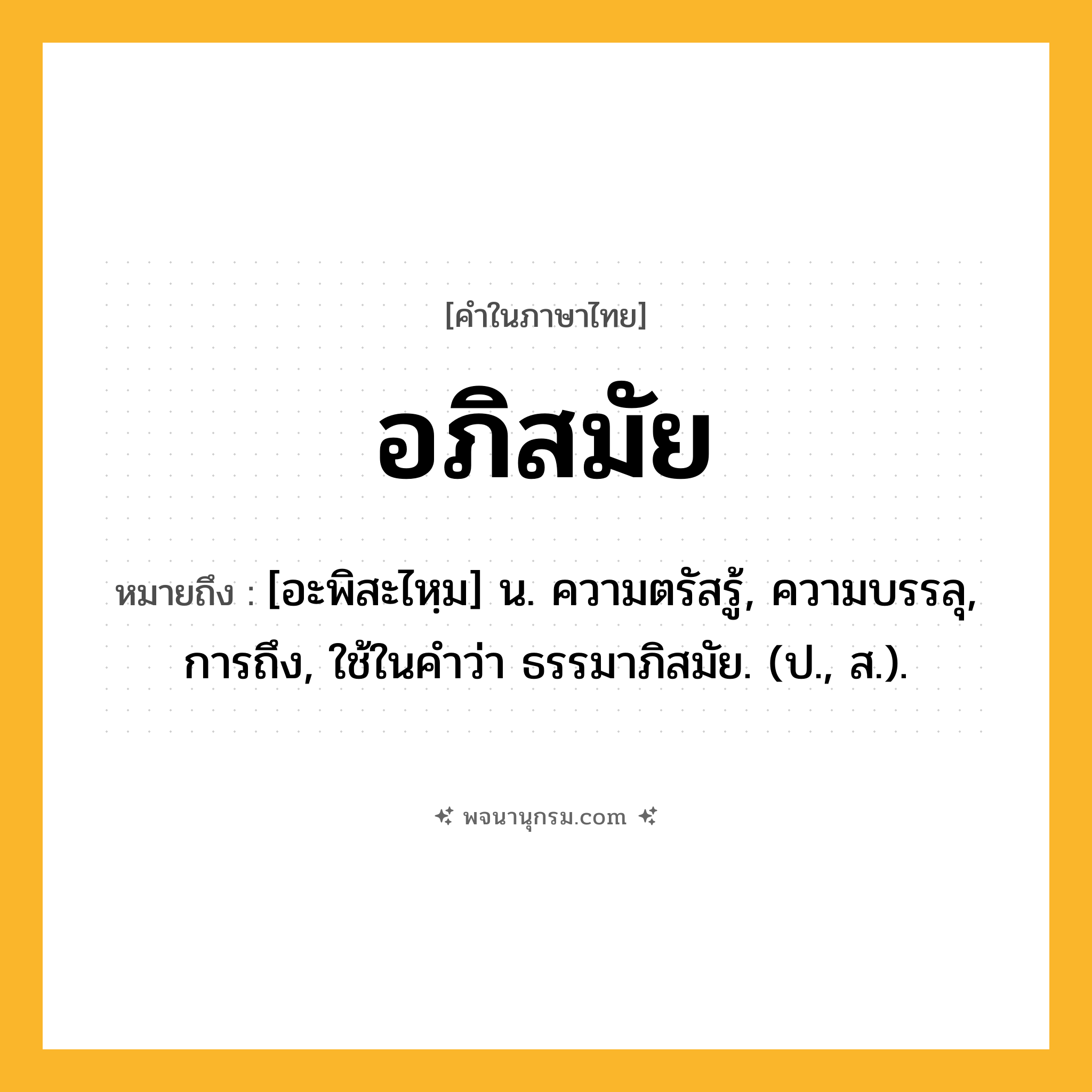 อภิสมัย ความหมาย หมายถึงอะไร?, คำในภาษาไทย อภิสมัย หมายถึง [อะพิสะไหฺม] น. ความตรัสรู้, ความบรรลุ, การถึง, ใช้ในคําว่า ธรรมาภิสมัย. (ป., ส.).