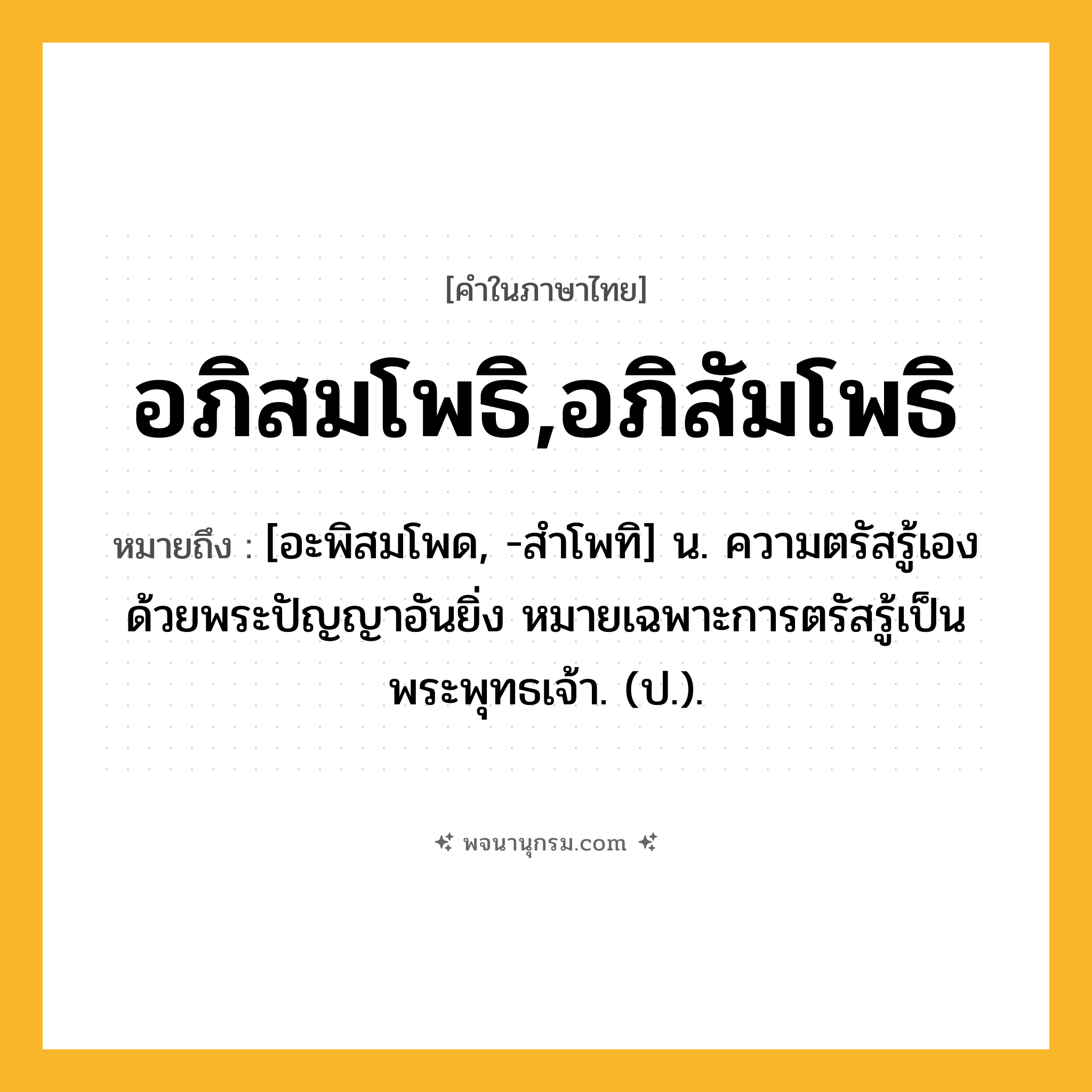 อภิสมโพธิ,อภิสัมโพธิ ความหมาย หมายถึงอะไร?, คำในภาษาไทย อภิสมโพธิ,อภิสัมโพธิ หมายถึง [อะพิสมโพด, -สําโพทิ] น. ความตรัสรู้เองด้วยพระปัญญาอันยิ่ง หมายเฉพาะการตรัสรู้เป็นพระพุทธเจ้า. (ป.).