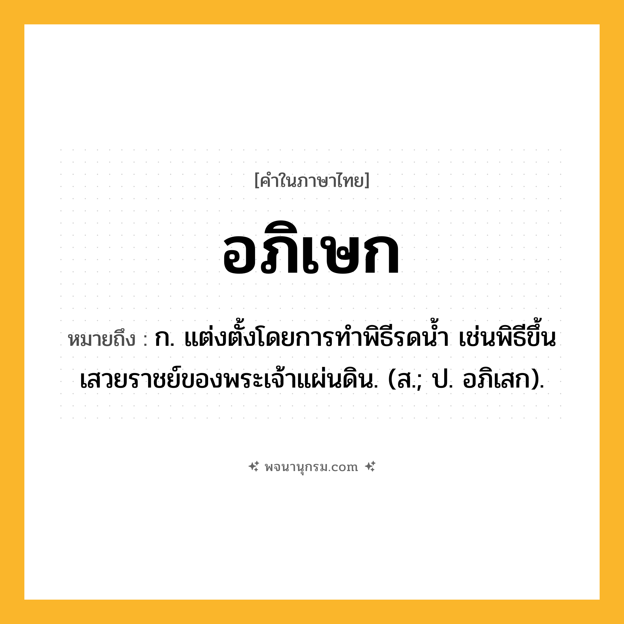อภิเษก ความหมาย หมายถึงอะไร?, คำในภาษาไทย อภิเษก หมายถึง ก. แต่งตั้งโดยการทําพิธีรดนํ้า เช่นพิธีขึ้นเสวยราชย์ของพระเจ้าแผ่นดิน. (ส.; ป. อภิเสก).