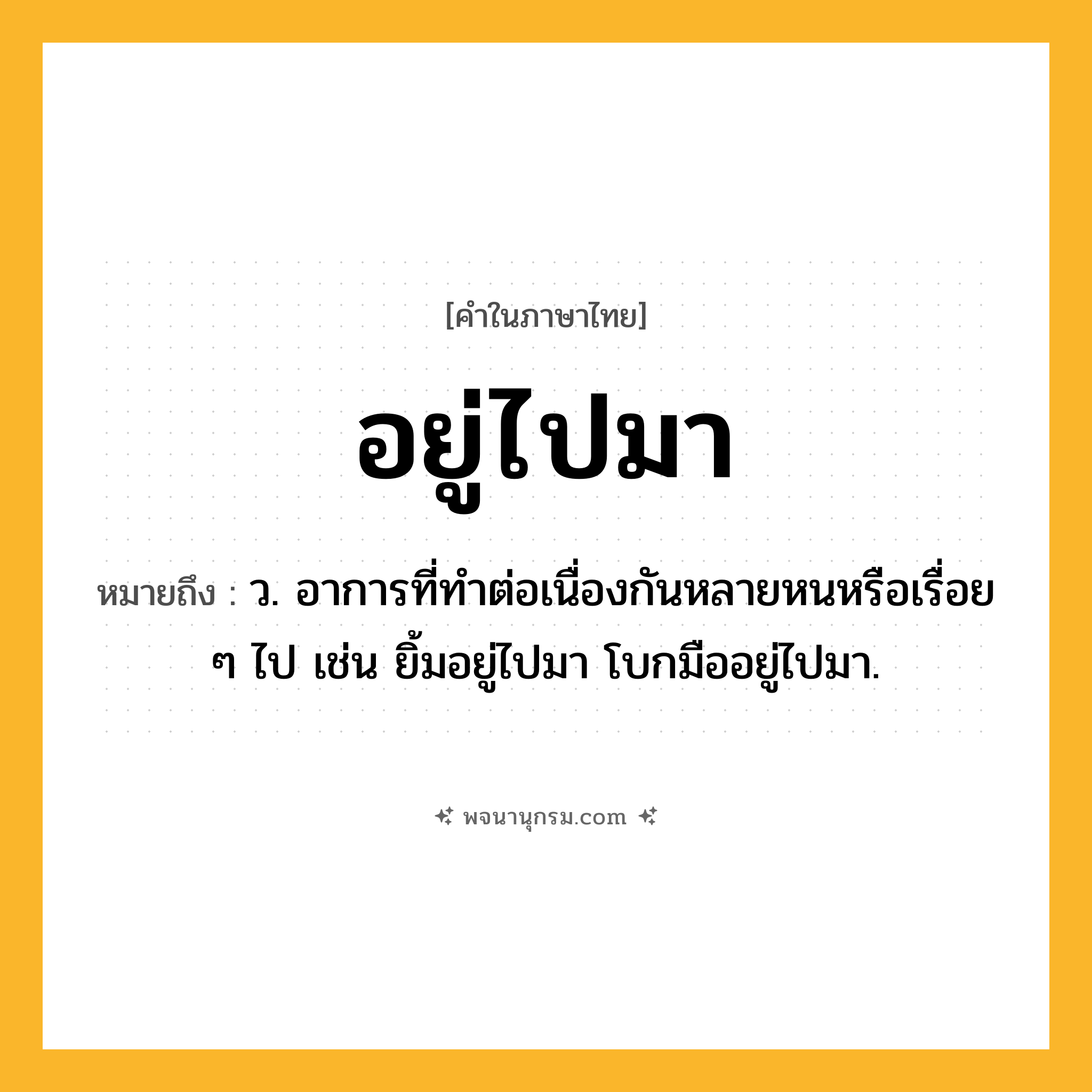 อยู่ไปมา ความหมาย หมายถึงอะไร?, คำในภาษาไทย อยู่ไปมา หมายถึง ว. อาการที่ทำต่อเนื่องกันหลายหนหรือเรื่อย ๆ ไป เช่น ยิ้มอยู่ไปมา โบกมืออยู่ไปมา.
