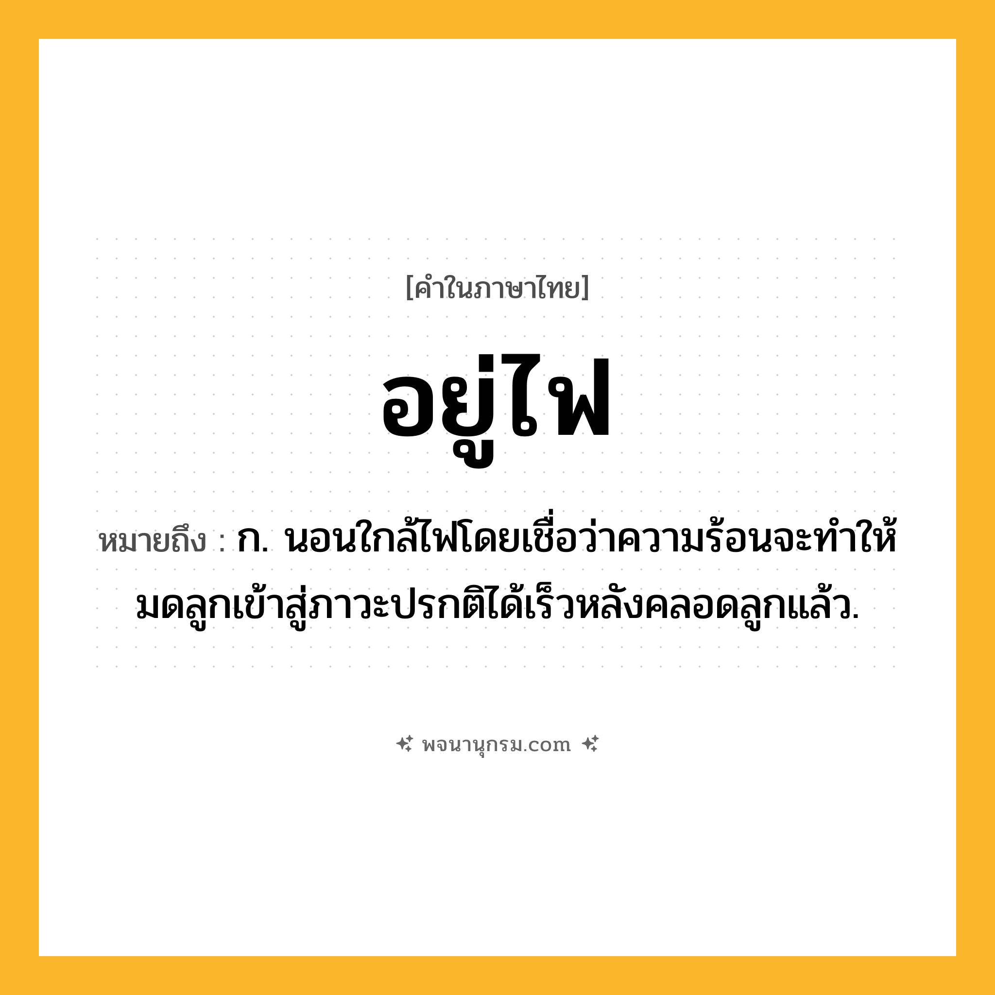 อยู่ไฟ ความหมาย หมายถึงอะไร?, คำในภาษาไทย อยู่ไฟ หมายถึง ก. นอนใกล้ไฟโดยเชื่อว่าความร้อนจะทําให้มดลูกเข้าสู่ภาวะปรกติได้เร็วหลังคลอดลูกแล้ว.