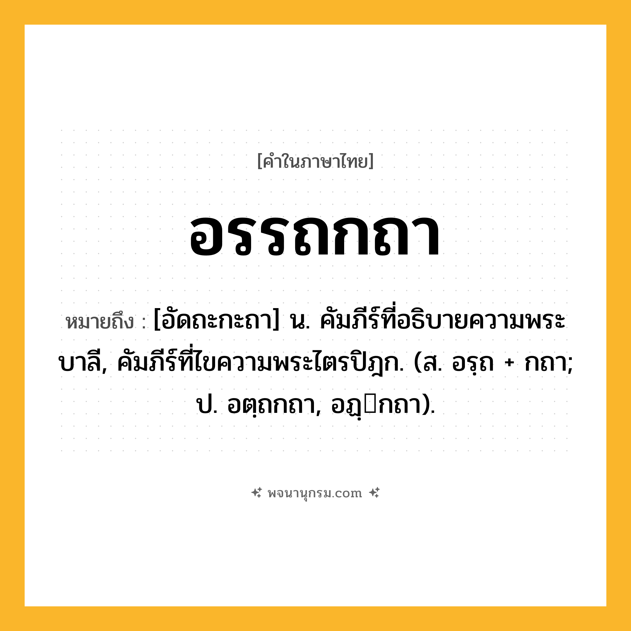 อรรถกถา ความหมาย หมายถึงอะไร?, คำในภาษาไทย อรรถกถา หมายถึง [อัดถะกะถา] น. คัมภีร์ที่อธิบายความพระบาลี, คัมภีร์ที่ไขความพระไตรปิฎก. (ส. อรฺถ + กถา; ป. อตฺถกถา, อฏฺกถา).