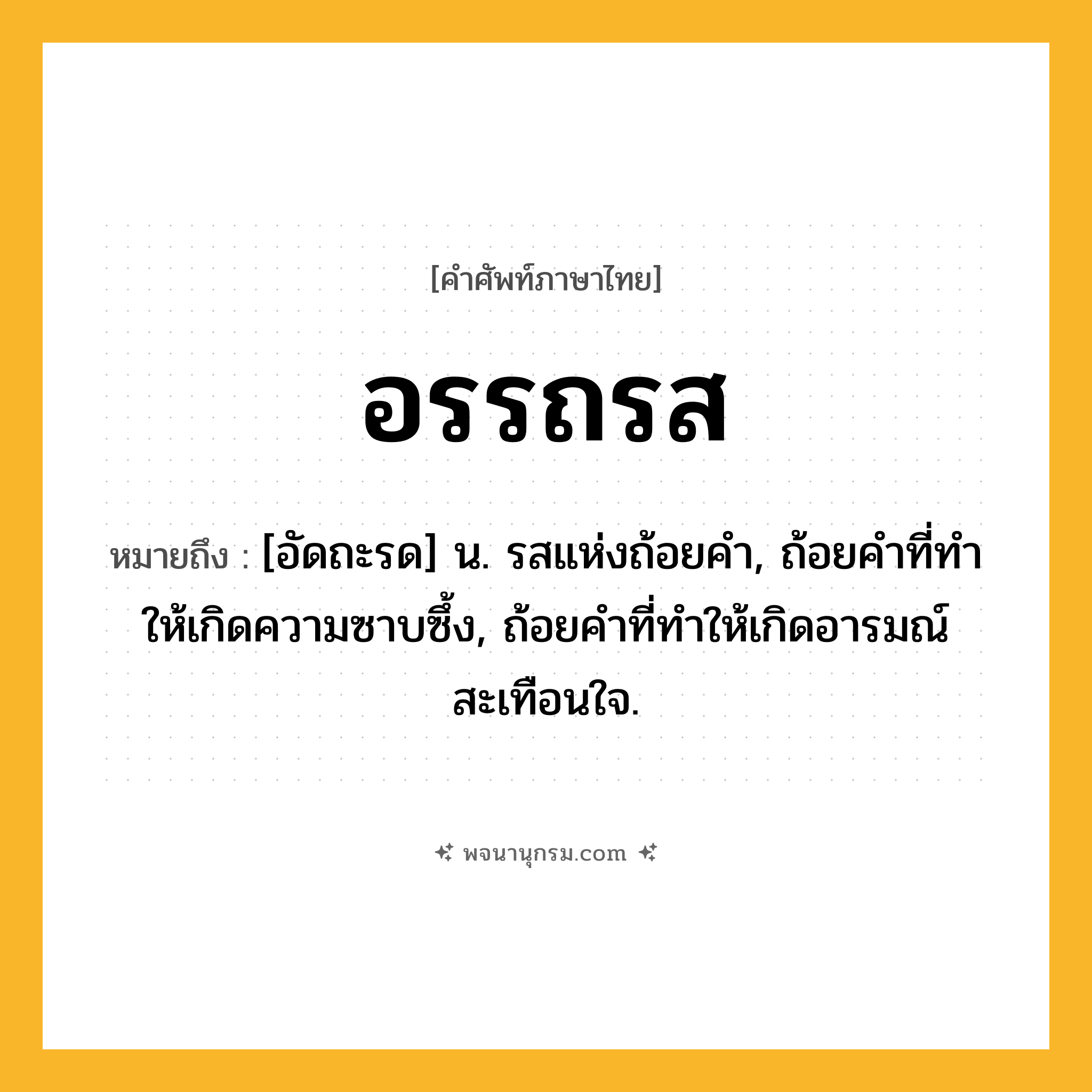 อรรถรส ความหมาย หมายถึงอะไร?, คำในภาษาไทย อรรถรส หมายถึง [อัดถะรด] น. รสแห่งถ้อยคํา, ถ้อยคําที่ทําให้เกิดความซาบซึ้ง, ถ้อยคําที่ทําให้เกิดอารมณ์สะเทือนใจ.
