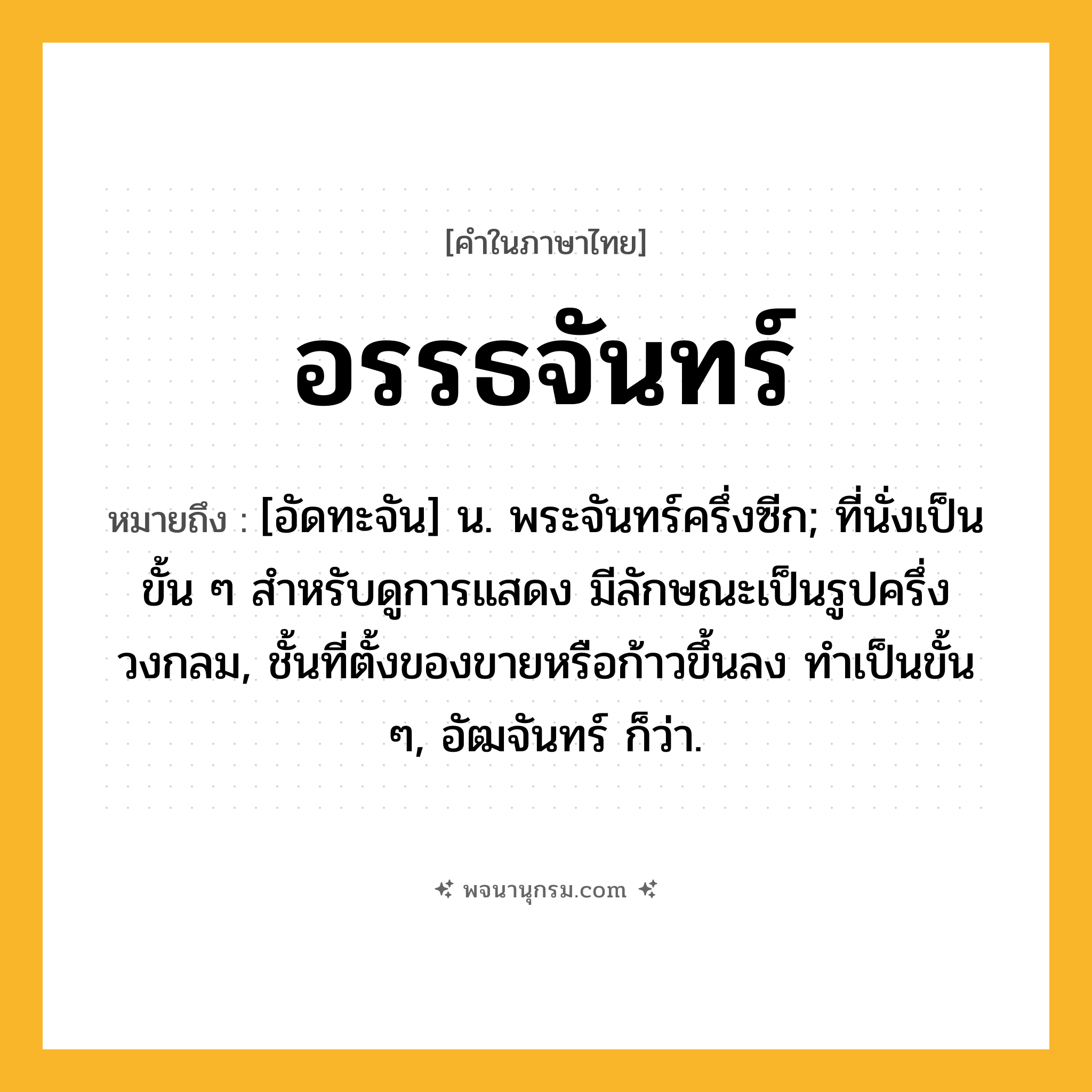 อรรธจันทร์ ความหมาย หมายถึงอะไร?, คำในภาษาไทย อรรธจันทร์ หมายถึง [อัดทะจัน] น. พระจันทร์ครึ่งซีก; ที่นั่งเป็นขั้น ๆ สําหรับดูการแสดง มีลักษณะเป็นรูปครึ่งวงกลม, ชั้นที่ตั้งของขายหรือก้าวขึ้นลง ทําเป็นขั้น ๆ, อัฒจันทร์ ก็ว่า.