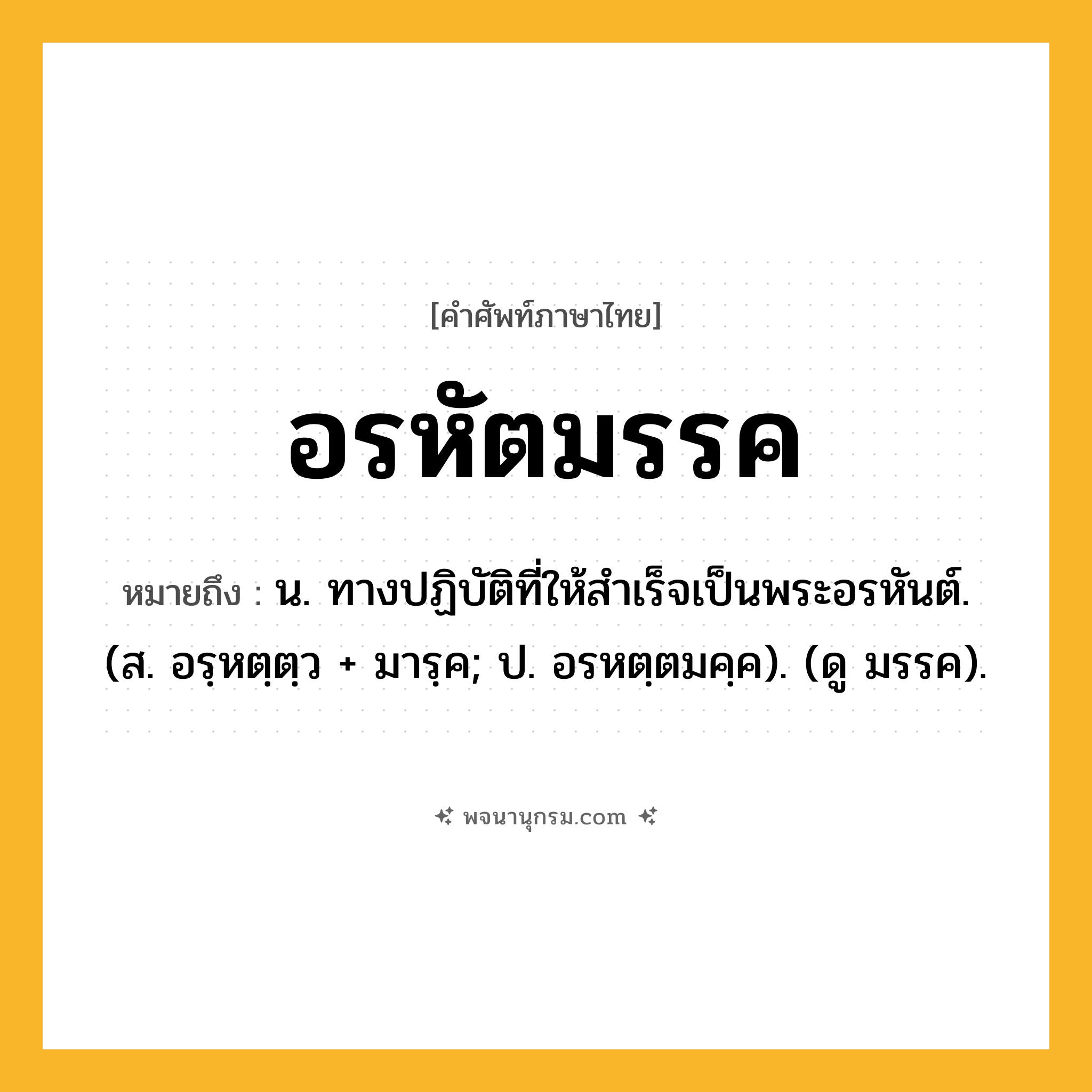 อรหัตมรรค ความหมาย หมายถึงอะไร?, คำในภาษาไทย อรหัตมรรค หมายถึง น. ทางปฏิบัติที่ให้สำเร็จเป็นพระอรหันต์. (ส. อรฺหตฺตฺว + มารฺค; ป. อรหตฺตมคฺค). (ดู มรรค).