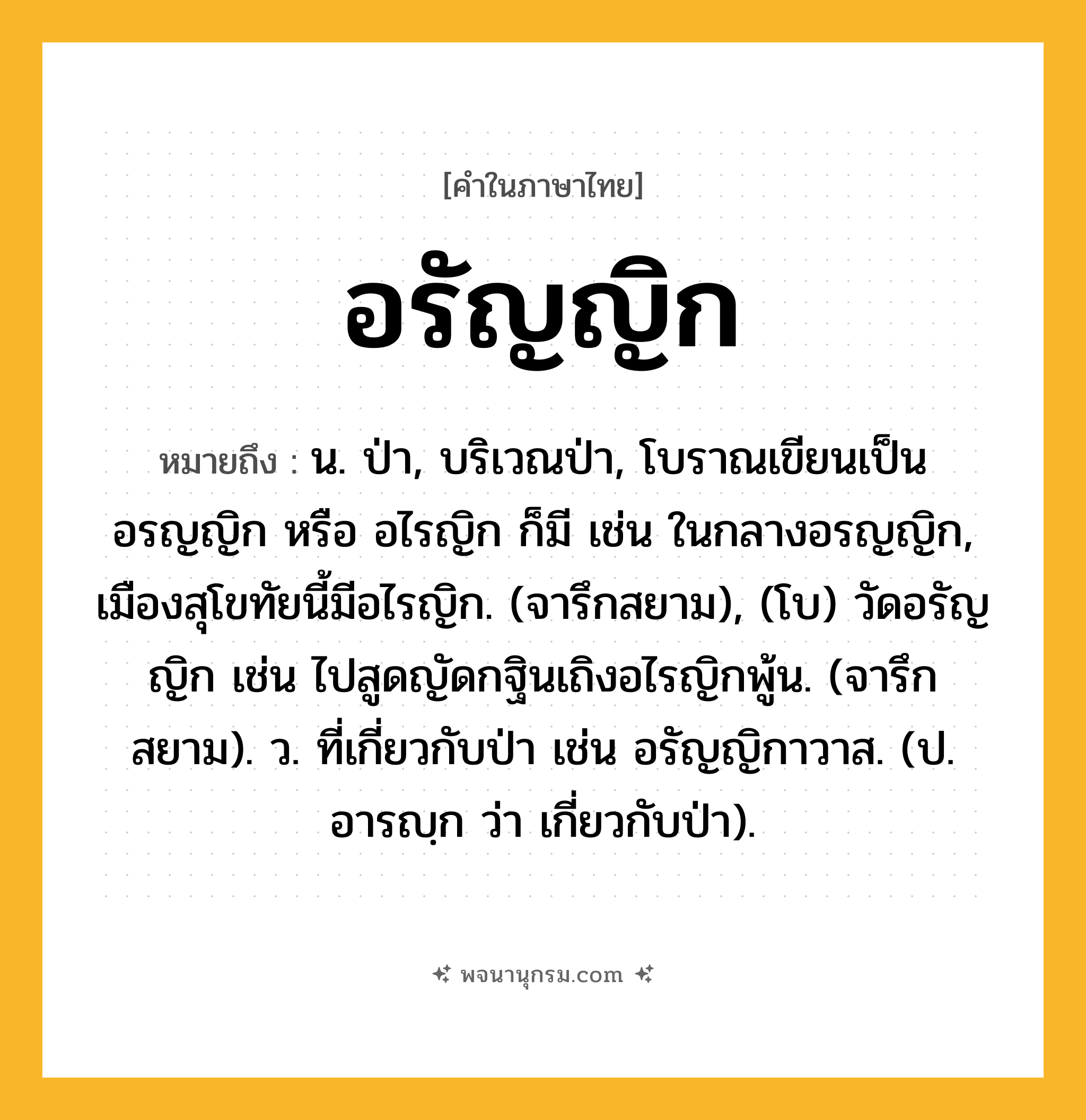 อรัญญิก ความหมาย หมายถึงอะไร?, คำในภาษาไทย อรัญญิก หมายถึง น. ป่า, บริเวณป่า, โบราณเขียนเป็น อรญญิก หรือ อไรญิก ก็มี เช่น ในกลางอรญญิก, เมืองสุโขทัยนี้มีอไรญิก. (จารึกสยาม), (โบ) วัดอรัญญิก เช่น ไปสูดญัดกฐินเถิงอไรญิกพู้น. (จารึกสยาม). ว. ที่เกี่ยวกับป่า เช่น อรัญญิกาวาส. (ป. อารญฺก ว่า เกี่ยวกับป่า).