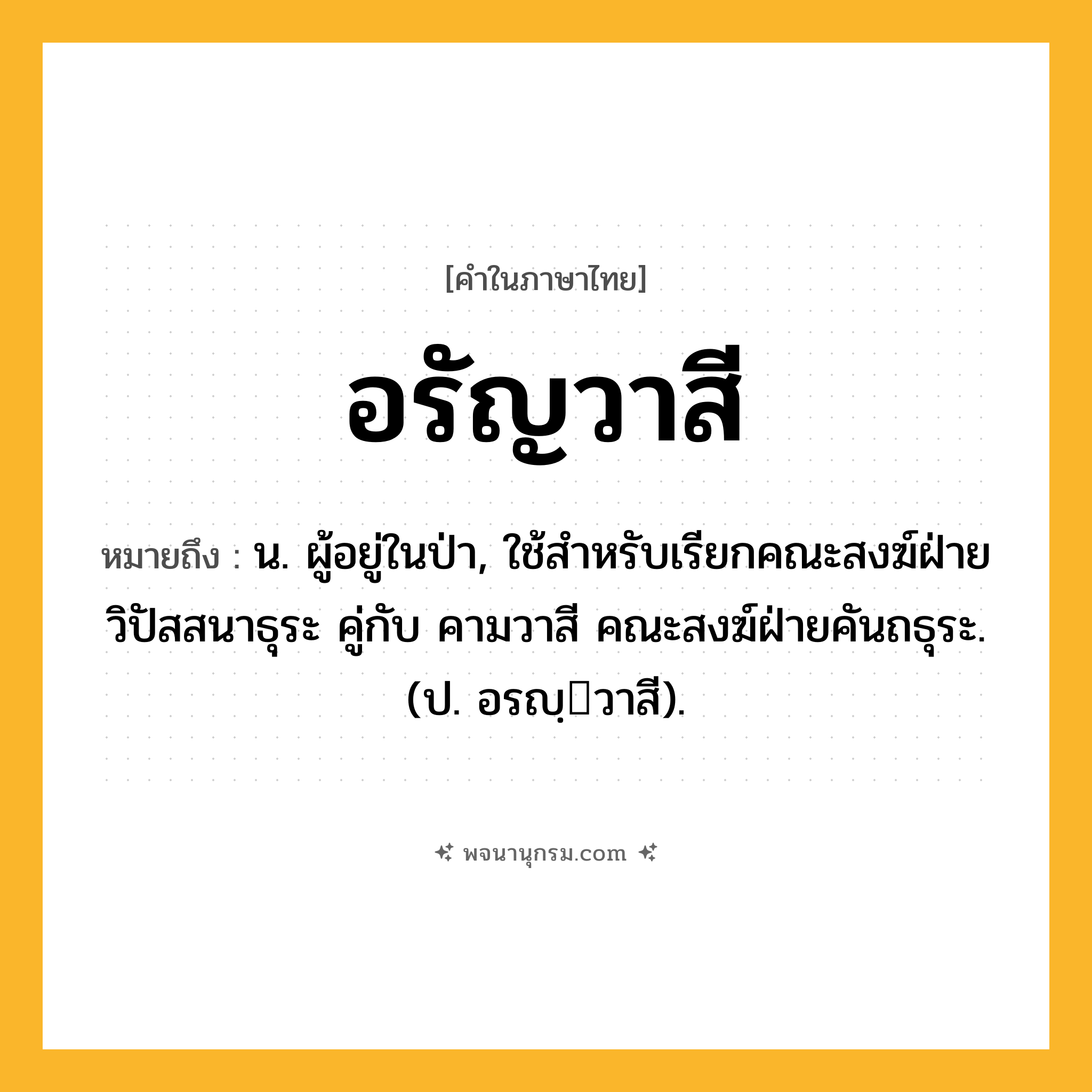อรัญวาสี ความหมาย หมายถึงอะไร?, คำในภาษาไทย อรัญวาสี หมายถึง น. ผู้อยู่ในป่า, ใช้สำหรับเรียกคณะสงฆ์ฝ่ายวิปัสสนาธุระ คู่กับ คามวาสี คณะสงฆ์ฝ่ายคันถธุระ. (ป. อรญฺวาสี).