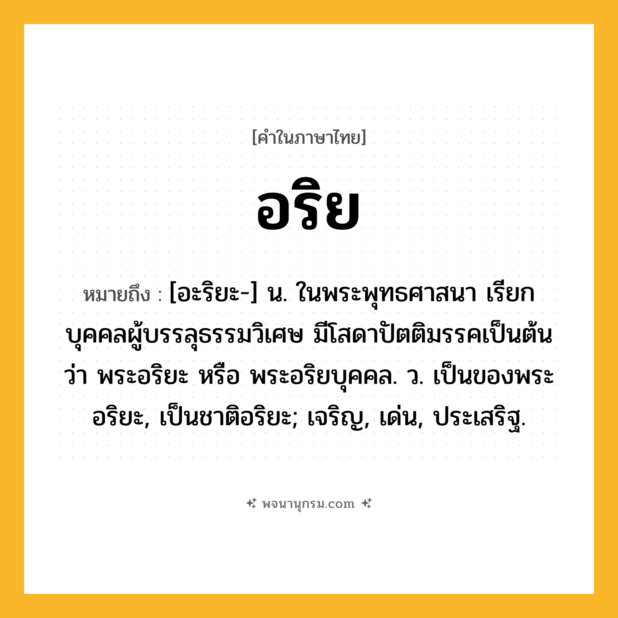 อริย ความหมาย หมายถึงอะไร?, คำในภาษาไทย อริย หมายถึง [อะริยะ-] น. ในพระพุทธศาสนา เรียกบุคคลผู้บรรลุธรรมวิเศษ มีโสดาปัตติมรรคเป็นต้น ว่า พระอริยะ หรือ พระอริยบุคคล. ว. เป็นของพระอริยะ, เป็นชาติอริยะ; เจริญ, เด่น, ประเสริฐ.