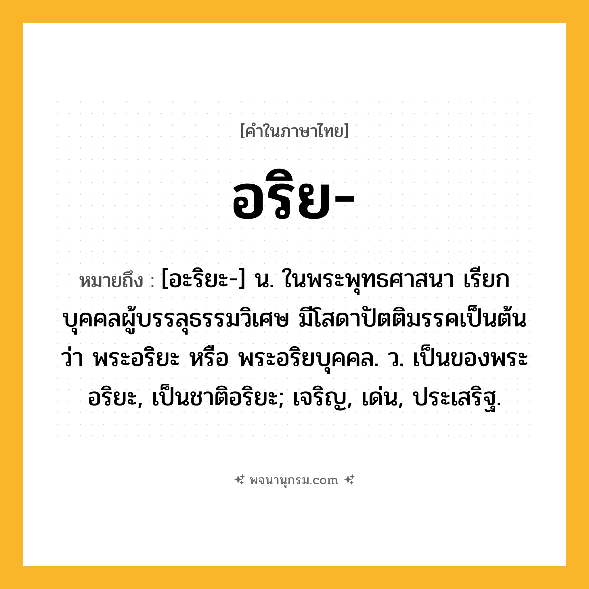 อริย ความหมาย หมายถึงอะไร?, คำในภาษาไทย อริย- หมายถึง [อะริยะ-] น. ในพระพุทธศาสนา เรียกบุคคลผู้บรรลุธรรมวิเศษ มีโสดาปัตติมรรคเป็นต้น ว่า พระอริยะ หรือ พระอริยบุคคล. ว. เป็นของพระอริยะ, เป็นชาติอริยะ; เจริญ, เด่น, ประเสริฐ.