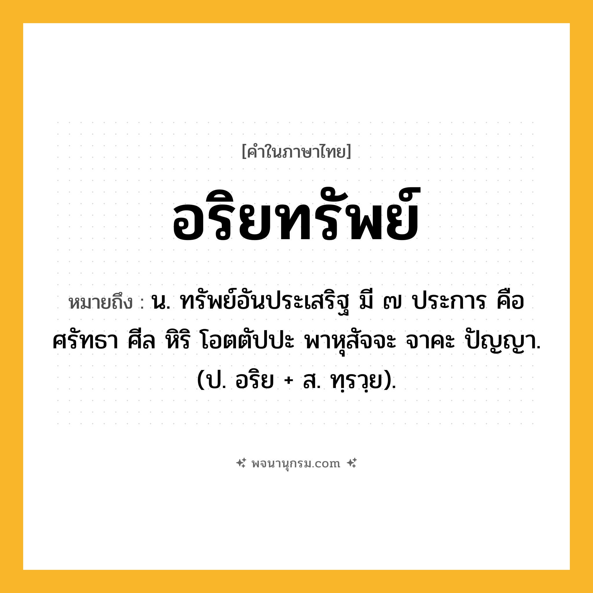 อริยทรัพย์ ความหมาย หมายถึงอะไร?, คำในภาษาไทย อริยทรัพย์ หมายถึง น. ทรัพย์อันประเสริฐ มี ๗ ประการ คือ ศรัทธา ศีล หิริ โอตตัปปะ พาหุสัจจะ จาคะ ปัญญา. (ป. อริย + ส. ทฺรวฺย).