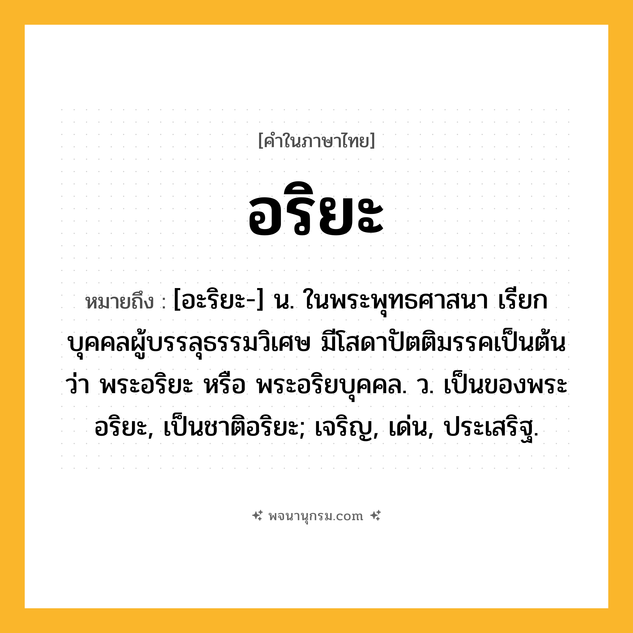 อริยะ ความหมาย หมายถึงอะไร?, คำในภาษาไทย อริยะ หมายถึง [อะริยะ-] น. ในพระพุทธศาสนา เรียกบุคคลผู้บรรลุธรรมวิเศษ มีโสดาปัตติมรรคเป็นต้น ว่า พระอริยะ หรือ พระอริยบุคคล. ว. เป็นของพระอริยะ, เป็นชาติอริยะ; เจริญ, เด่น, ประเสริฐ.
