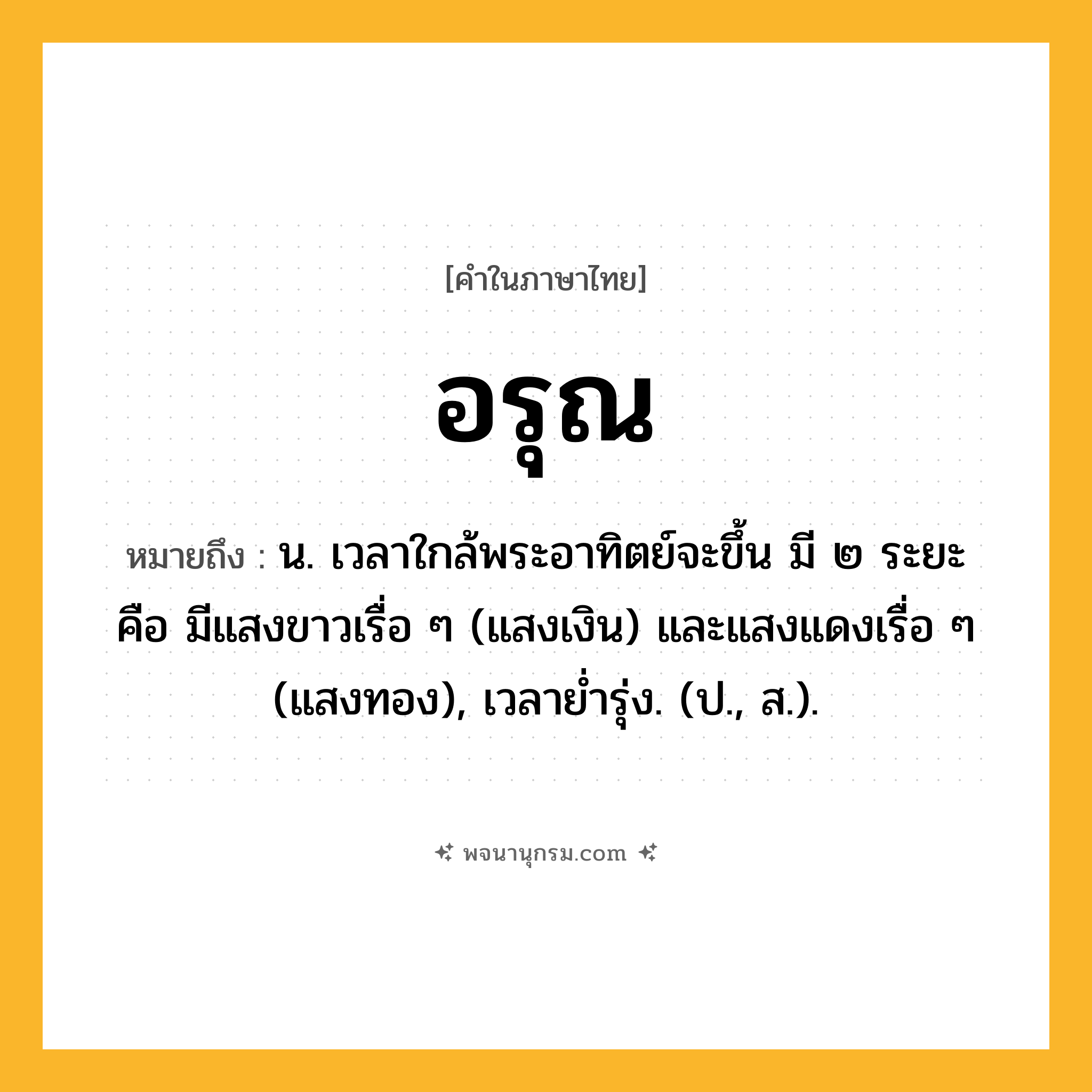 อรุณ ความหมาย หมายถึงอะไร?, คำในภาษาไทย อรุณ หมายถึง น. เวลาใกล้พระอาทิตย์จะขึ้น มี ๒ ระยะ คือ มีแสงขาวเรื่อ ๆ (แสงเงิน) และแสงแดงเรื่อ ๆ (แสงทอง), เวลายํ่ารุ่ง. (ป., ส.).