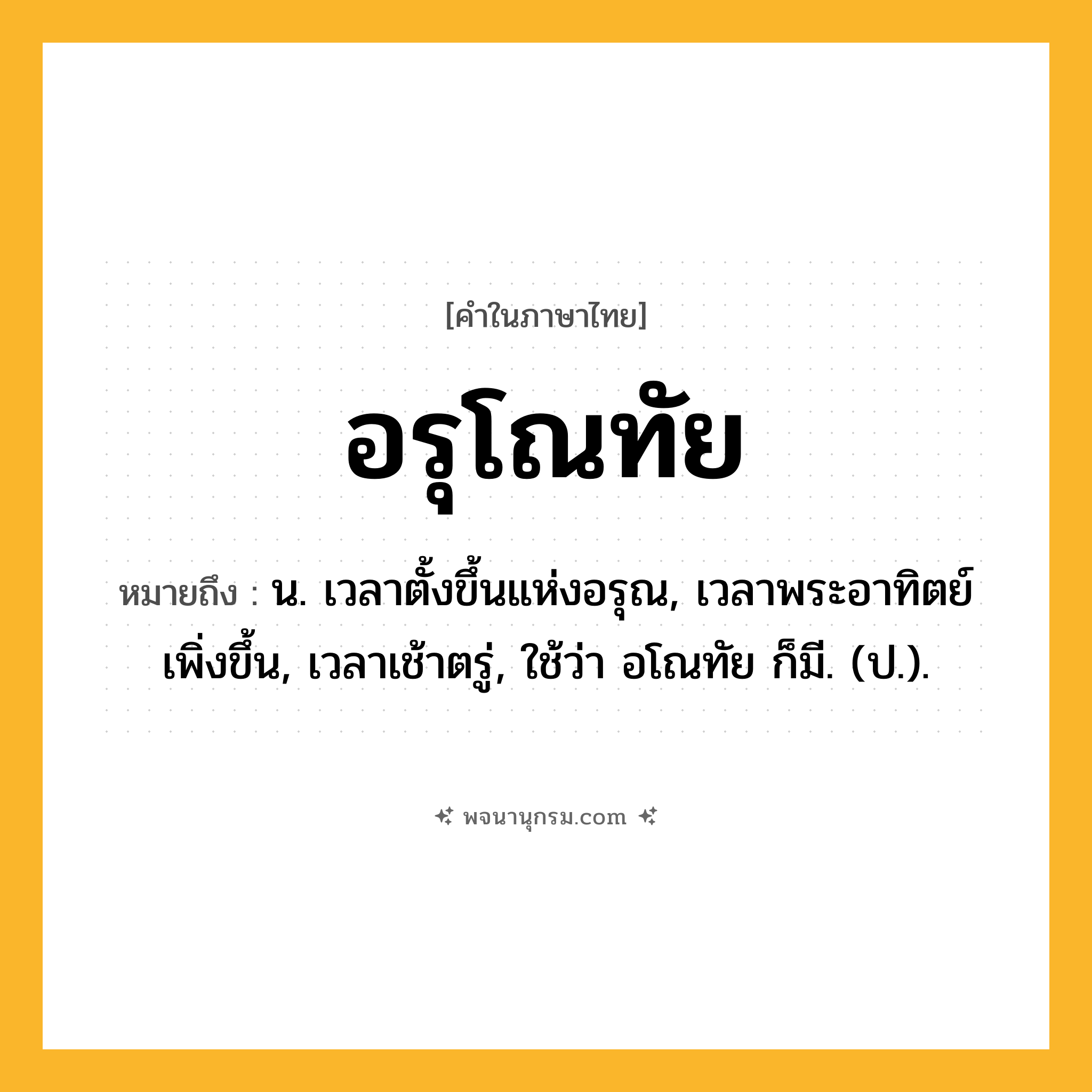อรุโณทัย ความหมาย หมายถึงอะไร?, คำในภาษาไทย อรุโณทัย หมายถึง น. เวลาตั้งขึ้นแห่งอรุณ, เวลาพระอาทิตย์เพิ่งขึ้น, เวลาเช้าตรู่, ใช้ว่า อโณทัย ก็มี. (ป.).
