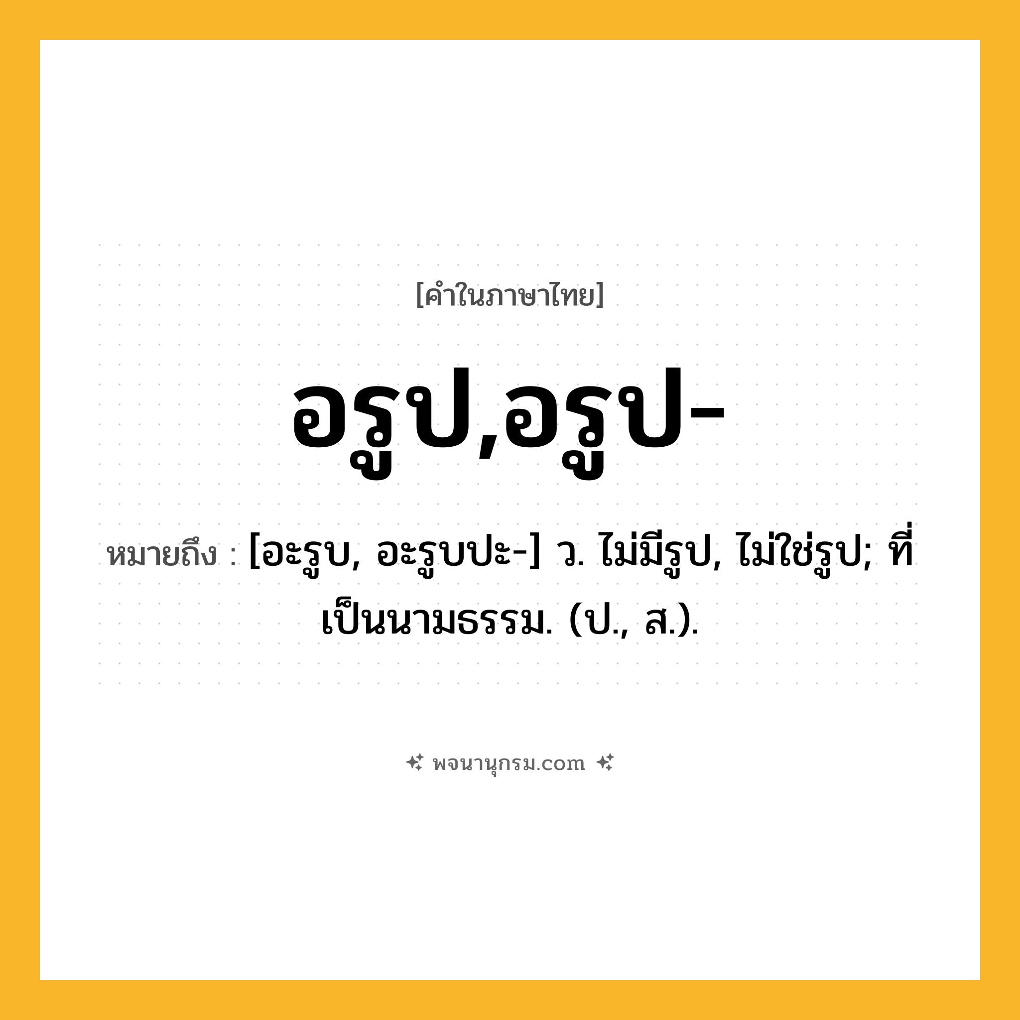 อรูป,อรูป- ความหมาย หมายถึงอะไร?, คำในภาษาไทย อรูป,อรูป- หมายถึง [อะรูบ, อะรูบปะ-] ว. ไม่มีรูป, ไม่ใช่รูป; ที่เป็นนามธรรม. (ป., ส.).
