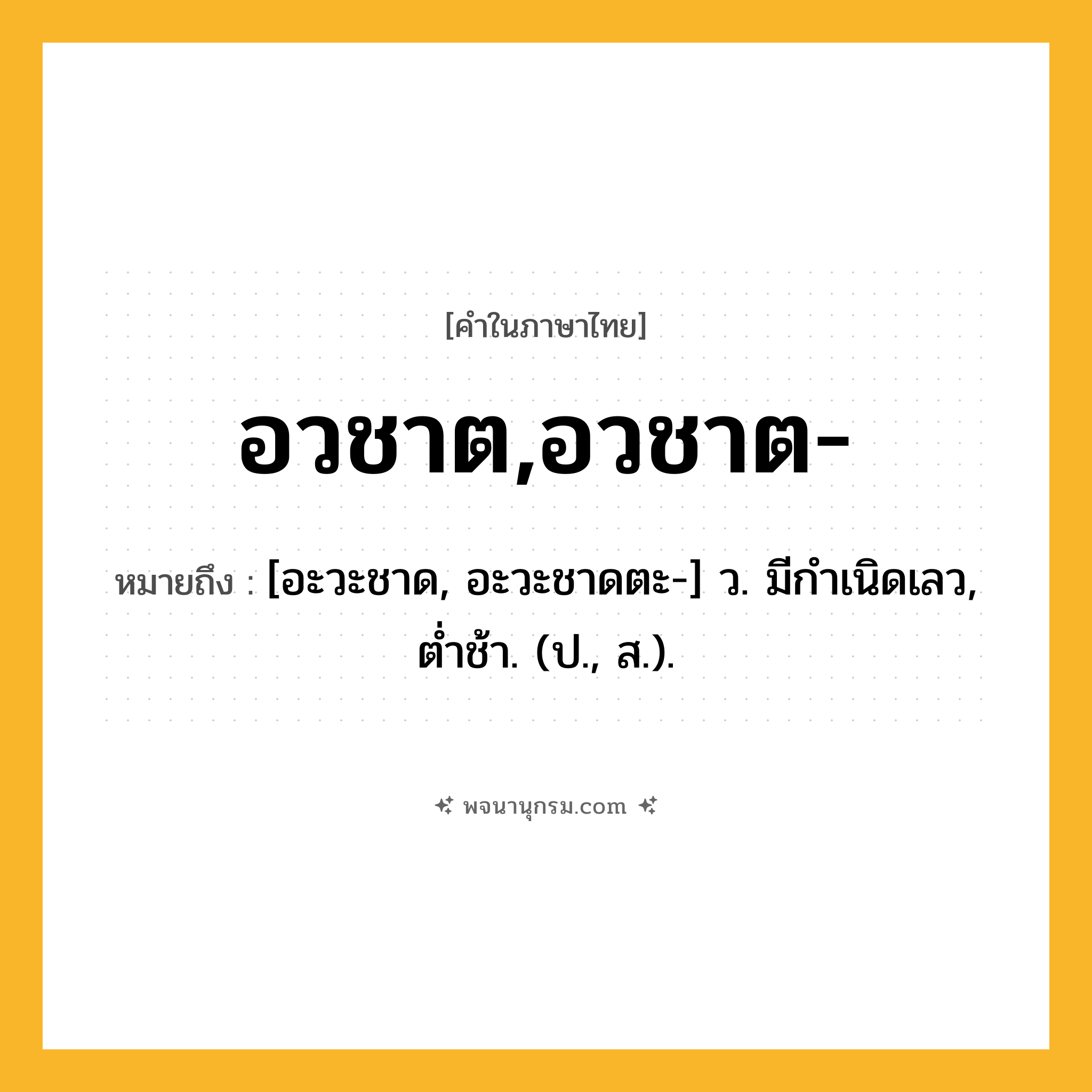 อวชาต,อวชาต- ความหมาย หมายถึงอะไร?, คำในภาษาไทย อวชาต,อวชาต- หมายถึง [อะวะชาด, อะวะชาดตะ-] ว. มีกําเนิดเลว, ตํ่าช้า. (ป., ส.).