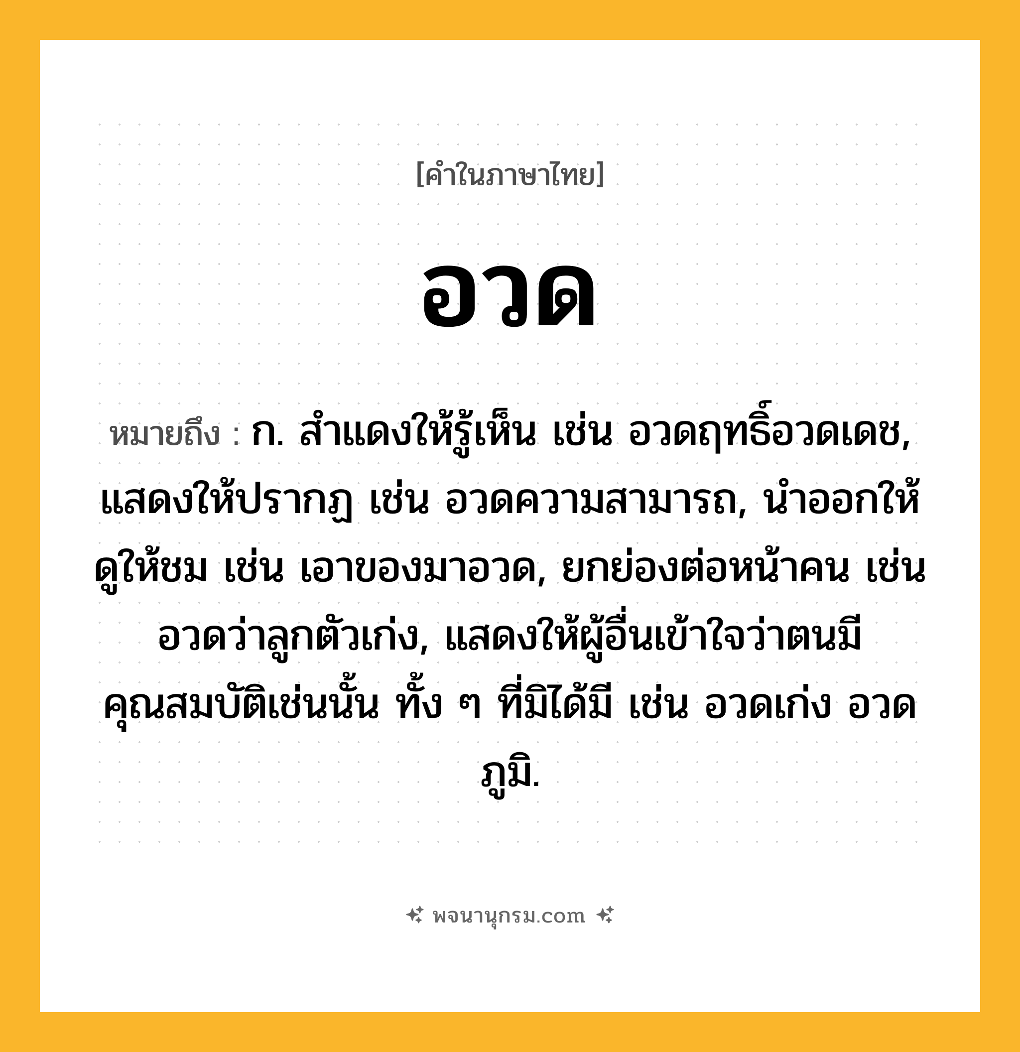อวด ความหมาย หมายถึงอะไร?, คำในภาษาไทย อวด หมายถึง ก. สําแดงให้รู้เห็น เช่น อวดฤทธิ์อวดเดช, แสดงให้ปรากฏ เช่น อวดความสามารถ, นําออกให้ดูให้ชม เช่น เอาของมาอวด, ยกย่องต่อหน้าคน เช่น อวดว่าลูกตัวเก่ง, แสดงให้ผู้อื่นเข้าใจว่าตนมีคุณสมบัติเช่นนั้น ทั้ง ๆ ที่มิได้มี เช่น อวดเก่ง อวดภูมิ.