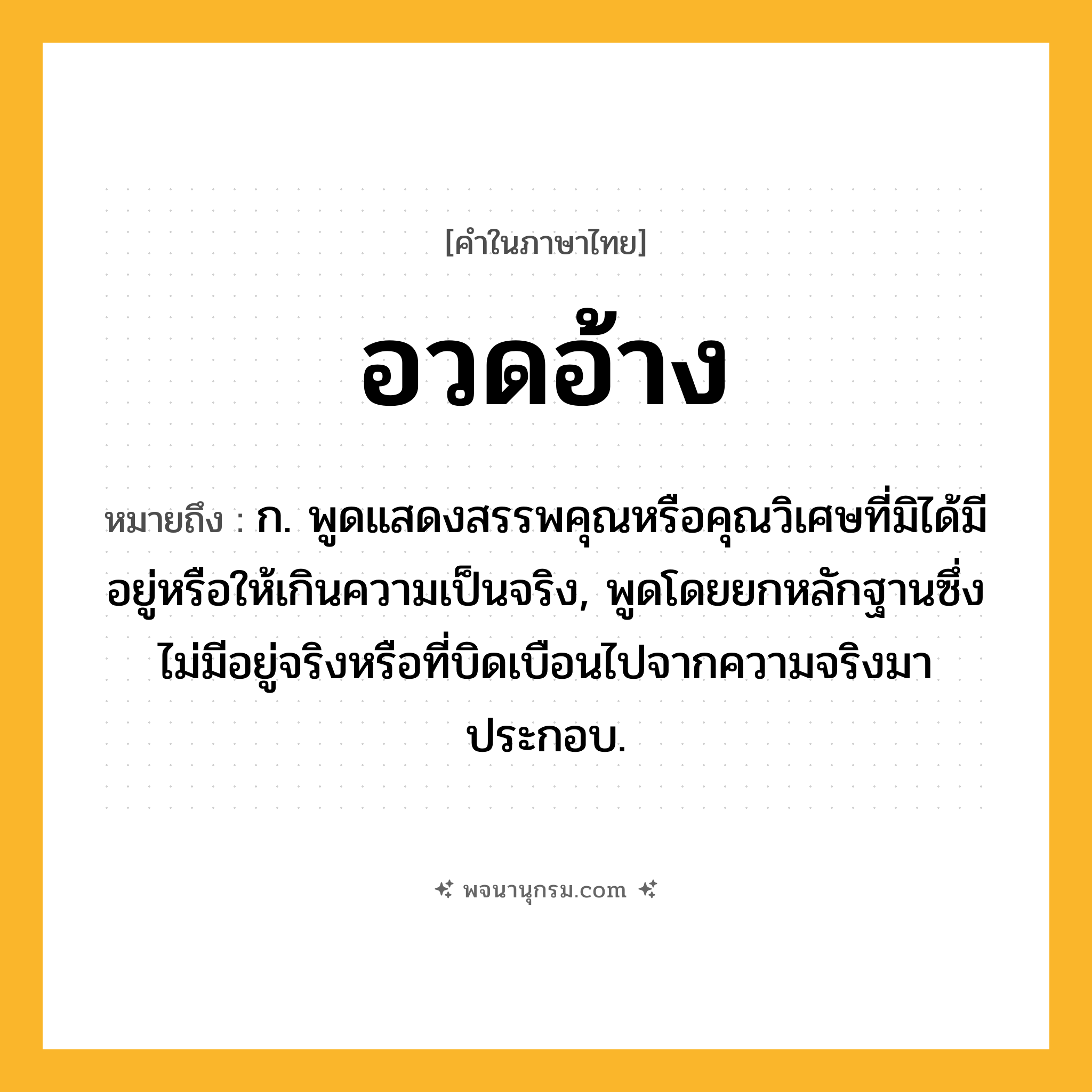 อวดอ้าง ความหมาย หมายถึงอะไร?, คำในภาษาไทย อวดอ้าง หมายถึง ก. พูดแสดงสรรพคุณหรือคุณวิเศษที่มิได้มีอยู่หรือให้เกินความเป็นจริง, พูดโดยยกหลักฐานซึ่งไม่มีอยู่จริงหรือที่บิดเบือนไปจากความจริงมาประกอบ.