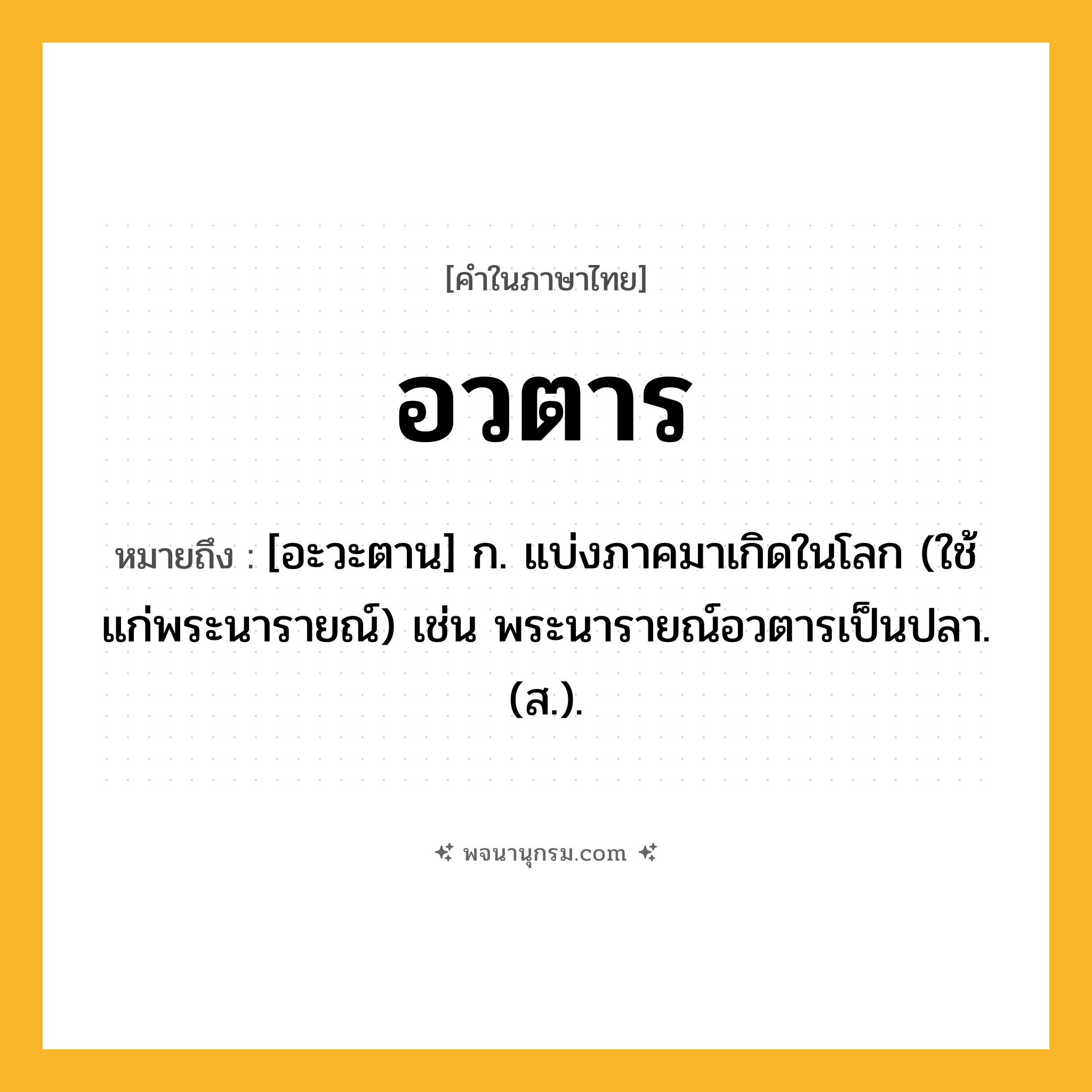 อวตาร ความหมาย หมายถึงอะไร?, คำในภาษาไทย อวตาร หมายถึง [อะวะตาน] ก. แบ่งภาคมาเกิดในโลก (ใช้แก่พระนารายณ์) เช่น พระนารายณ์อวตารเป็นปลา. (ส.).