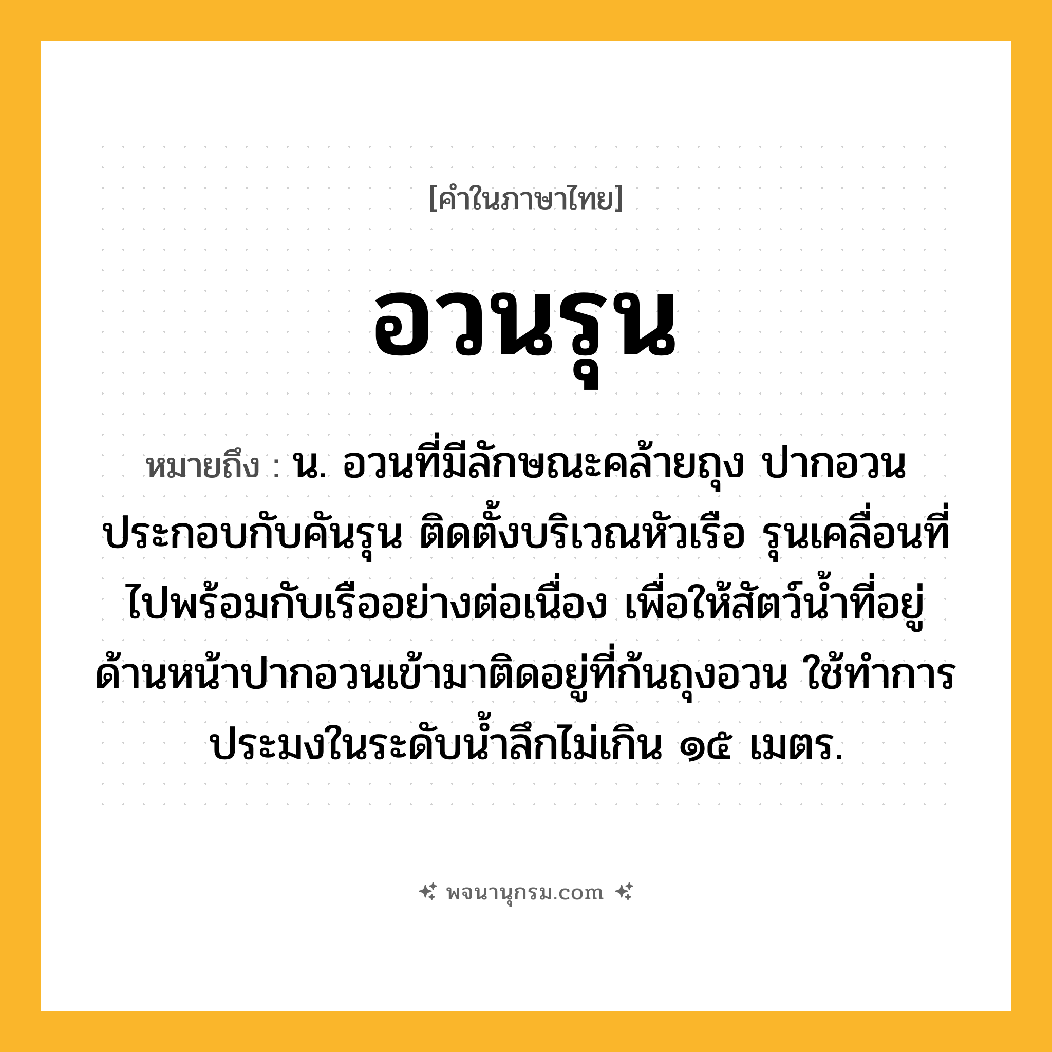 อวนรุน ความหมาย หมายถึงอะไร?, คำในภาษาไทย อวนรุน หมายถึง น. อวนที่มีลักษณะคล้ายถุง ปากอวนประกอบกับคันรุน ติดตั้งบริเวณหัวเรือ รุนเคลื่อนที่ไปพร้อมกับเรืออย่างต่อเนื่อง เพื่อให้สัตว์น้ำที่อยู่ด้านหน้าปากอวนเข้ามาติดอยู่ที่ก้นถุงอวน ใช้ทำการประมงในระดับน้ำลึกไม่เกิน ๑๕ เมตร.